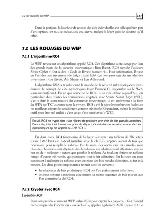 7.2 Les rouages du WEP

227

Dans la pratique, la lourdeur de gestion des clés individuelles est telle que bien peu
d’entreprises ont mis ce mécanisme en œuvre, malgré le léger gain de sécurité qu’il
offre.

7.2 LES ROUAGES DU WEP
7.2.1 L’algorithme RC4
Le WEP repose sur un algorithme appelé RC4. Cet algorithme a été conçu par l’un
des grands noms de la sécurité informatique : Ron Rivest. RC4 signiﬁe d’ailleurs
Rivest Cipher 4 c’est-à-dire « Code de Rivest numéro 4 ». Pour information, Rivest
est l’un des trois inventeurs de l’algorithme RSA (ce nom provient des initiales des
inventeurs : Ron Rivest, Adi Shamir et Len Adleman).
L’algorithme RSA a révolutionné le monde de la sécurité informatique en introduisant le concept de clés asymétriques (voir l’annexe C, disponible sur le Web,
www.livrewiﬁ.com). En ce qui concerne le RC4, il est très utilisé aujourd’hui, en
particulier dans toutes les transactions cryptées avec Secure Socket Layer (SSL),
c’est-à-dire la quasi-totalité du commerce électronique. Il est également à la base
du WPA sur TKIP, comme nous le verrons. RC4 a été le sujet de nombreuses études, et
les meilleurs experts le considèrent comme très ﬁable. Cependant, même le meilleur
outil peut être mal utilisé : c’est ce qui s’est passé avec le WEP.
En soi, RC4 ne crypte rien : son rôle est de produire une série de bits pseudo-aléatoires.
Pour cela, il faut lui fournir un point de départ, c’est-à-dire un certain nombre de bits
quelconques qu’on appelle la « clé RC4 ».

En deux mots, RC4 fonctionne de la façon suivante : un tableau de 256 octets
(donc 2 048 bits) est d’abord initialisé avec la clé RC4, répétée autant de fois que
nécessaire pour remplir le tableau. Par la suite, des opérations très simples sont
réalisées : les octets sont déplacés dans le tableau, des additions sont effectuées, etc. Le
but est de « mélanger » autant que possible le tableau. Au ﬁnal, on obtient un tableau
rempli d’octets très variés, qui paraissent tout à fait aléatoires. Par la suite, on peut
continuer à mélanger ce tableau et en extraire des bits pseudo-aléatoires, au fur et à
mesure. Les deux points importants à retenir sont les suivants :
• les séquences de bits produits par RC4 ont l’air parfaitement aléatoires ;

• on peut obtenir à nouveau exactement la même séquence de bits pourvu que

l’on connaisse la clé RC4.

7.2.2 Crypter avec RC4
L’opération XOR
Pour comprendre comment WEP utilise RC4 pour crypter les paquets, il faut d’abord
bien comprendre l’opération « ou exclusif », appelée également XOR (notée ⊕). Le

 