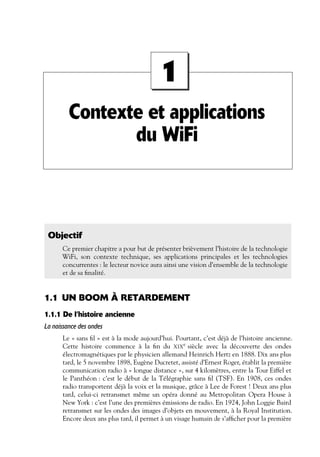 1
Contexte et applications
du WiFi

Objectif
Ce premier chapitre a pour but de présenter brièvement l’histoire de la technologie
WiFi, son contexte technique, ses applications principales et les technologies
concurrentes : le lecteur novice aura ainsi une vision d’ensemble de la technologie
et de sa ﬁnalité.

1.1 UN BOOM À RETARDEMENT
1.1.1 De l’histoire ancienne
La naissance des ondes
Le « sans ﬁl » est à la mode aujourd’hui. Pourtant, c’est déjà de l’histoire ancienne.
Cette histoire commence à la ﬁn du XIXe siècle avec la découverte des ondes
électromagnétiques par le physicien allemand Heinrich Hertz en 1888. Dix ans plus
tard, le 5 novembre 1898, Eugène Ducretet, assisté d’Ernest Roger, établit la première
communication radio à « longue distance », sur 4 kilomètres, entre la Tour Eiffel et
le Panthéon : c’est le début de la Télégraphie sans ﬁl (TSF). En 1908, ces ondes
radio transportent déjà la voix et la musique, grâce à Lee de Forest ! Deux ans plus
tard, celui-ci retransmet même un opéra donné au Metropolitan Opera House à
New York : c’est l’une des premières émissions de radio. En 1924, John Loggie Baird
retransmet sur les ondes des images d’objets en mouvement, à la Royal Institution.
Encore deux ans plus tard, il permet à un visage humain de s’afﬁcher pour la première

 