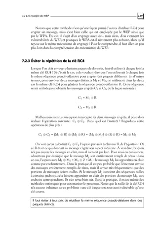 7.2 Les rouages du WEP

229

Notons que cette méthode n’est qu’une façon parmi d’autres d’utiliser RC4 pour
crypter un message, mais c’est bien celle qui est employée par le WEP ainsi que
par le WPA. En soit, il s’agit d’un cryptage assez sûr... mais alors, d’où viennent les
vulnérabilités du WEP, et pourquoi le WPA est-il nettement plus robuste, alors qu’il
repose sur le même mécanisme de cryptage ? Pour le comprendre, il faut aller un peu
plus loin dans la compréhension des mécanismes du WEP.

7.2.3 Éviter la répétition de la clé RC4
Lorsque l’on doit envoyer plusieurs paquets de données, faut-il utiliser à chaque fois la
même clé RC4 ? Si c’était le cas, cela voudrait dire que l’on utiliserait à chaque fois
la même séquence pseudo-aléatoire pour crypter des paquets différents. En d’autres
termes, pour envoyer deux messages distincts M1 et M2 , on utiliserait dans les deux
cas la même clé RC4 pour générer la séquence pseudo-aléatoire R. Cette séquence
serait utilisée pour obtenir les messages cryptés C1 et C2 , de la façon suivante :
C1 = M1 ⊕ R
C2 = M2 ⊕ R
Malheureusement, si un espion intercepte les deux messages cryptés, il peut alors
réaliser l’opération suivante : C1 ⊕ C2 . Dans quel est l’intérêt ? Regardons cette
opération de plus près :
C1 ⊕ C2 = (M1 ⊕ R) ⊕ (M2 ⊕ R) = (M1 ⊕ M2 ) ⊕ (R ⊕ R) = M1 ⊕ M2
On voit qu’en calculant C1 ⊕ C2 l’espion parvient à éliminer R de l’équation ! Or
ce R était ce qui donnait au message crypté son aspect aléatoire. À vrai dire, l’espion
n’a pas encore les messages en clair, mais il n’en est pas loin. Pour vous en convaincre,
admettons par exemple que le message M2 soit entièrement rempli de zéros : dans
ce cas, l’espion aura M1 ⊕ M2 = M1 ⊕ 0 = M1 : le message M1 lui apparaîtra en clair,
comme par enchantement. Dans la pratique, il est peu probable que l’émetteur envoie
des messages entièrement remplis de zéros, mais il arrive très fréquemment que des
portions de messages soient nulles. Si le message M2 contient des séquences nulles
à certains endroits, cela laissera apparaître en clair des portions du message M1 , aux
endroits correspondants. Et vice versa bien sûr. Dans la pratique, il existe même des
méthodes statistiques pour automatiser le processus. Notez que la taille de la clé RC4
n’a aucune inﬂuence sur ce problème : une clé longue sera tout aussi vulnérable qu’une
clé courte.
Il faut éviter à tout prix de réutiliser la même séquence pseudo-aléatoire dans des
paquets distincts.

 
