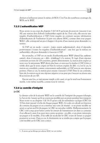 7.2 Les rouages du WEP

231

distincts n’utiliseront jamais la même clé RC4. C’est l’un des nombreux avantages du
WPA sur le WEP.

7.2.5 L’authentification WEP
Nous avons vu au cours du chapitre 3 (§ 3.4.3) qu’avant de pouvoir s’associer à un
AP, une station doit d’abord s’authentiﬁer auprès de lui. Pour cela, elle envoie une
requête d’authentiﬁcation à l’AP. Cette requête ne contient aucune information
d’identiﬁcation de l’utilisateur (à part son adresse MAC, comme dans tout paquet
WiFi) : elle correspond un peu à frapper à la porte d’une maison pour demander à y
rentrer.
Si l’AP est en mode « ouvert » (open system authentication), alors il répondra
positivement à toutes les requêtes d’authentiﬁcation1 : une fois que la station est
authentiﬁée, elle peut demander à s’associer à l’AP.
En revanche, si l’AP est en mode d’authentiﬁcation WEP (shared key authentication), alors il renverra un « déﬁ » (challenge) à la station. Il s’agit d’une réponse
contenant un texte de 128 caractères, généré aléatoirement. La station doit crypter ce
texte avec le mécanisme WEP décrit plus haut, et renvoyer le résultat à l’AP. Celui-ci
vériﬁe alors que le texte crypté est bien la version cryptée du déﬁ : si c’est le cas, la
station est considérée comme correctement authentiﬁée, et l’AP renvoie une réponse
positive. Dans ce cas, la station peut ensuite s’associer à l’AP. Dans le cas contraire,
bien sûr, la station reçoit une réponse négative et ne peut pas s’associer au réseau sans
ﬁl au travers de cet AP.
Encore une fois, ce mécanisme simple a été cassé, ce qui le rend tout bonnement
inutile, voire même nuisible, comme nous le verrons.

7.2.6 Le contrôle d’intégrité
Le CRC
Le dernier volet de la sécurité WEP est le contrôle de l’intégrité des paquets échangés.
Le but est de s’assurer qu’ils ne soient pas modiﬁés par un pirate pendant leur transport.
Nous avons vu au chapitre 3 (§ 3.6.1) qu’un code de redondance cyclique (CRC) de
32 bits était rajouté à la ﬁn de chaque paquet WiFi. Ce code est calculé en fonction
du contenu du paquet et en constitue une sorte de résumé : si un pirate modiﬁe ne
serait-ce qu’un seul bit du paquet, le CRC ne sera plus valable. Malheureusement, le
CRC a été conçu pour lutter contre les erreurs de transmission (et dans ce contexte
il est efﬁcace), mais il ne peut rien contre un pirate : en effet, si un pirate intercepte
un paquet et le modiﬁe, il lui sufﬁt de recalculer le CRC avant de laisser ce paquet
poursuivre sa route. Dans ce cas, le destinataire ne se rendra pas compte que le paquet
a été modiﬁé car le CRC sera correct.

1. À moins qu’un ﬁltrage par adresse MAC ne soit réalisé.

 