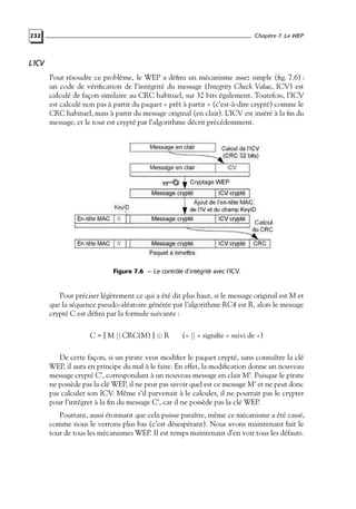 Chapitre 7. Le WEP

232

L’ICV
Pour résoudre ce problème, le WEP a déﬁni un mécanisme assez simple (ﬁg. 7.6) :
un code de vériﬁcation de l’intégrité du message (Integrity Check Value, ICV) est
calculé de façon similaire au CRC habituel, sur 32 bits également. Toutefois, l’ICV
est calculé non pas à partir du paquet « prêt à partir » (c’est-à-dire crypté) comme le
CRC habituel, mais à partir du message original (en clair). L’ICV est inséré à la ﬁn du
message, et le tout est crypté par l’algorithme décrit précédemment.

Figure 7.6 — Le contrôle d’intégrité avec l’ICV.

Pour préciser légèrement ce qui a été dit plus haut, si le message original est M et
que la séquence pseudo-aléatoire générée par l’algorithme RC4 est R, alors le message
crypté C est déﬁni par la formule suivante :
C = [ M || CRC(M) ] ⊕ R

(« || » signiﬁe « suivi de »)

De cette façon, si un pirate veut modiﬁer le paquet crypté, sans connaître la clé
WEP, il aura en principe du mal à le faire. En effet, la modiﬁcation donne un nouveau
message crypté C’, correspondant à un nouveau message en clair M’. Puisque le pirate
ne possède pas la clé WEP, il ne peut pas savoir quel est ce message M’ et ne peut donc
pas calculer son ICV. Même s’il parvenait à le calculer, il ne pourrait pas le crypter
pour l’intégrer à la ﬁn du message C’, car il ne possède pas la clé WEP.
Pourtant, aussi étonnant que cela puisse paraître, même ce mécanisme a été cassé,
comme nous le verrons plus bas (c’est désespérant). Nous avons maintenant fait le
tour de tous les mécanismes WEP. Il est temps maintenant d’en voir tous les défauts.

 