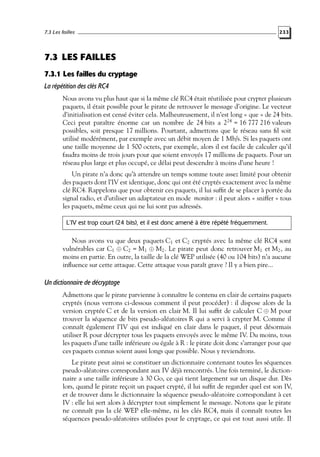 7.3 Les failles

233

7.3 LES FAILLES
7.3.1 Les failles du cryptage
La répétition des clés RC4
Nous avons vu plus haut que si la même clé RC4 était réutilisée pour crypter plusieurs
paquets, il était possible pour le pirate de retrouver le message d’origine. Le vecteur
d’initialisation est censé éviter cela. Malheureusement, il n’est long « que » de 24 bits.
Ceci peut paraître énorme car un nombre de 24 bits a 224 = 16 777 216 valeurs
possibles, soit presque 17 millions. Pourtant, admettons que le réseau sans ﬁl soit
utilisé modérément, par exemple avec un débit moyen de 1 Mb/s. Si les paquets ont
une taille moyenne de 1 500 octets, par exemple, alors il est facile de calculer qu’il
faudra moins de trois jours pour que soient envoyés 17 millions de paquets. Pour un
réseau plus large et plus occupé, ce délai peut descendre à moins d’une heure !
Un pirate n’a donc qu’à attendre un temps somme toute assez limité pour obtenir
des paquets dont l’IV est identique, donc qui ont été cryptés exactement avec la même
clé RC4. Rappelons que pour obtenir ces paquets, il lui sufﬁt de se placer à portée du
signal radio, et d’utiliser un adaptateur en mode monitor : il peut alors « sniffer » tous
les paquets, même ceux qui ne lui sont pas adressés.
L’IV est trop court (24 bits), et il est donc amené à être répété fréquemment.

Nous avons vu que deux paquets C1 et C2 cryptés avec la même clé RC4 sont
vulnérables car C1 ⊕ C2 = M1 ⊕ M2 . Le pirate peut donc retrouver M1 et M2 , au
moins en partie. En outre, la taille de la clé WEP utilisée (40 ou 104 bits) n’a aucune
inﬂuence sur cette attaque. Cette attaque vous paraît grave ? Il y a bien pire...

Un dictionnaire de décryptage
Admettons que le pirate parvienne à connaître le contenu en clair de certains paquets
cryptés (nous verrons ci-dessous comment il peut procéder) : il dispose alors de la
version cryptée C et de la version en clair M. Il lui sufﬁt de calculer C ⊕ M pour
trouver la séquence de bits pseudo-aléatoires R qui a servi à crypter M. Comme il
connaît également l’IV qui est indiqué en clair dans le paquet, il peut désormais
utiliser R pour décrypter tous les paquets envoyés avec le même IV. Du moins, tous
les paquets d’une taille inférieure ou égale à R : le pirate doit donc s’arranger pour que
ces paquets connus soient aussi longs que possible. Nous y reviendrons.
Le pirate peut ainsi se constituer un dictionnaire contenant toutes les séquences
pseudo-aléatoires correspondant aux IV déjà rencontrés. Une fois terminé, le dictionnaire a une taille inférieure à 30 Go, ce qui tient largement sur un disque dur. Dès
lors, quand le pirate reçoit un paquet crypté, il lui sufﬁt de regarder quel est son IV,
et de trouver dans le dictionnaire la séquence pseudo-aléatoire correspondant à cet
IV : elle lui sert alors à décrypter tout simplement le message. Notons que le pirate
ne connaît pas la clé WEP elle-même, ni les clés RC4, mais il connaît toutes les
séquences pseudo-aléatoires utilisées pour le cryptage, ce qui est tout aussi utile. Il

 