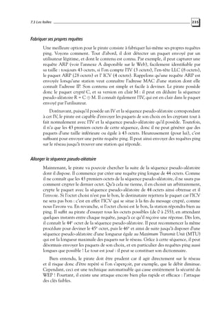 7.3 Les failles

235

Fabriquer ses propres requêtes
Une meilleure option pour le pirate consiste à fabriquer lui-même ses propres requêtes
ping. Voyons comment. Tout d’abord, il doit détecter un paquet envoyé par un
utilisateur légitime, et dont le contenu est connu. Par exemple, il peut capturer une
requête ARP (voir l’annexe A disponible sur le Web), facilement identiﬁable par
sa taille : toujours 43 octets, si l’on compte l’IV (3 octets), l’en-tête LLC (8 octets),
le paquet ARP (28 octets) et l’ ICV (4 octets). Rappelons qu’une requête ARP est
envoyée lorsqu’une station veut connaître l’adresse MAC d’une station dont elle
connaît l’adresse IP. Son contenu est simple et facile à deviner. Le pirate possède
donc le paquet crypté C, et sa version en clair M : il peut en déduire la séquence
pseudo-aléatoire R = C ⊕ M. Il connaît également l’IV, qui est en clair dans le paquet
envoyé par l’utilisateur.
Dorénavant, puisqu’il possède un IV et la séquence pseudo-aléatoire correspondant
à cet IV, le pirate est capable d’envoyer les paquets de son choix en les cryptant tout à
fait normalement avec l’IV et la séquence pseudo-aléatoire qu’il possède. Toutefois,
il n’a que les 43 premiers octets de cette séquence, donc il ne peut générer que des
paquets d’une taille inférieure ou égale à 43 octets. Heureusement (pour lui), c’est
sufﬁsant pour envoyer une petite requête ping. Il peut ainsi envoyer des requêtes ping
sur le réseau jusqu’à trouver une station qui réponde.

Allonger la séquence pseudo-aléatoire
Maintenant, le pirate va pouvoir chercher la suite de la séquence pseudo-aléatoire
dont il dispose. Il commence par créer une requête ping longue de 44 octets. Comme
il ne connaît que les 43 premiers octets de la séquence pseudo-aléatoire, il ne saura pas
comment crypter le dernier octet. Qu’à cela ne tienne, il en choisit un arbitrairement,
crypte le paquet avec la séquence pseudo-aléatoire de 44 octets ainsi obtenue et il
l’envoie. Si l’octet choisi n’est pas le bon, le destinataire rejettera le paquet car l’ICV
ne sera pas bon : c’est en effet l’ICV qui se situe à la ﬁn du message crypté, comme
nous l’avons vu. En revanche, si l’octet choisi est le bon, la station répondra bien au
ping. Il sufﬁt au pirate d’essayer tous les octets possibles (de 0 à 255), en attendant
quelques instants entre chaque requête, jusqu’à ce qu’il reçoive une réponse. Dès lors,
il connaît le 44e octet de la séquence pseudo-aléatoire. Il peut recommencer la même
procédure pour deviner le 45e octet, puis le 46e et ainsi de suite jusqu’à disposer d’une
séquence pseudo-aléatoire d’une longueur égale au Maximum Transmit Unit (MTU)
qui est la longueur maximale des paquets sur le réseau. Grâce à cette séquence, il peut
désormais envoyer les paquets de son choix, et en particulier des requêtes ping aussi
longues que possible ! Le tour est joué : il peut se constituer son dictionnaire.
Bien entendu, le pirate doit être prudent car il agit directement sur le réseau
et il risque donc d’être repéré si l’on s’aperçoit, par exemple, que le débit diminue.
Cependant, ceci est une technique automatisable qui casse entièrement la sécurité du
WEP ! Pourtant, il existe une attaque encore bien plus rapide et efﬁcace : l’attaque
des clés faibles.

 