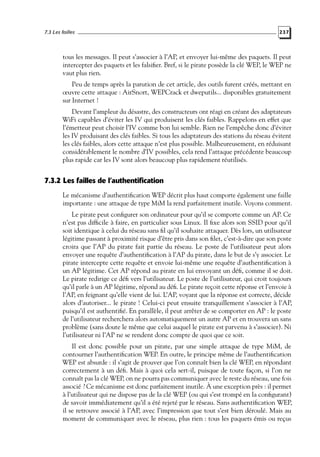 7.3 Les failles

237

tous les messages. Il peut s’associer à l’AP, et envoyer lui-même des paquets. Il peut
intercepter des paquets et les falsiﬁer. Bref, si le pirate possède la clé WEP, le WEP ne
vaut plus rien.
Peu de temps après la parution de cet article, des outils furent créés, mettant en
œuvre cette attaque : AirSnort, WEPCrack et dweputils... disponibles gratuitement
sur Internet !
Devant l’ampleur du désastre, des constructeurs ont réagi en créant des adaptateurs
WiFi capables d’éviter les IV qui produisent les clés faibles. Rappelons en effet que
l’émetteur peut choisir l’IV comme bon lui semble. Rien ne l’empêche donc d’éviter
les IV produisant des clés faibles. Si tous les adaptateurs des stations du réseau évitent
les clés faibles, alors cette attaque n’est plus possible. Malheureusement, en réduisant
considérablement le nombre d’IV possibles, cela rend l’attaque précédente beaucoup
plus rapide car les IV sont alors beaucoup plus rapidement réutilisés.

7.3.2 Les failles de l’authentification
Le mécanisme d’authentiﬁcation WEP décrit plus haut comporte également une faille
importante : une attaque de type MiM la rend parfaitement inutile. Voyons comment.
Le pirate peut conﬁgurer son ordinateur pour qu’il se comporte comme un AP. Ce
n’est pas difﬁcile à faire, en particulier sous Linux. Il ﬁxe alors son SSID pour qu’il
soit identique à celui du réseau sans ﬁl qu’il souhaite attaquer. Dès lors, un utilisateur
légitime passant à proximité risque d’être pris dans son ﬁlet, c’est-à-dire que son poste
croira que l’AP du pirate fait partie du réseau. Le poste de l’utilisateur peut alors
envoyer une requête d’authentiﬁcation à l’AP du pirate, dans le but de s’y associer. Le
pirate intercepte cette requête et envoie lui-même une requête d’authentiﬁcation à
un AP légitime. Cet AP répond au pirate en lui envoyant un déﬁ, comme il se doit.
Le pirate redirige ce déﬁ vers l’utilisateur. Le poste de l’utilisateur, qui croit toujours
qu’il parle à un AP légitime, répond au déﬁ. Le pirate reçoit cette réponse et l’envoie à
l’AP, en feignant qu’elle vient de lui. L’AP, voyant que la réponse est correcte, décide
alors d’autoriser... le pirate ! Celui-ci peut ensuite tranquillement s’associer à l’AP,
puisqu’il est authentiﬁé. En parallèle, il peut arrêter de se comporter en AP : le poste
de l’utilisateur recherchera alors automatiquement un autre AP et en trouvera un sans
problème (sans doute le même que celui auquel le pirate est parvenu à s’associer). Ni
l’utilisateur ni l’AP ne se rendent donc compte de quoi que ce soit.
Il est donc possible pour un pirate, par une simple attaque de type MiM, de
contourner l’authentiﬁcation WEP. En outre, le principe même de l’authentiﬁcation
WEP est absurde : il s’agit de prouver que l’on connaît bien la clé WEP, en répondant
correctement à un déﬁ. Mais à quoi cela sert-il, puisque de toute façon, si l’on ne
connaît pas la clé WEP, on ne pourra pas communiquer avec le reste du réseau, une fois
associé ? Ce mécanisme est donc parfaitement inutile. À une exception près : il permet
à l’utilisateur qui ne dispose pas de la clé WEP (ou qui s’est trompé en la conﬁgurant)
de savoir immédiatement qu’il a été rejeté par le réseau. Sans authentiﬁcation WEP,
il se retrouve associé à l’AP, avec l’impression que tout s’est bien déroulé. Mais au
moment de communiquer avec le réseau, plus rien : tous les paquets émis ou reçus

 