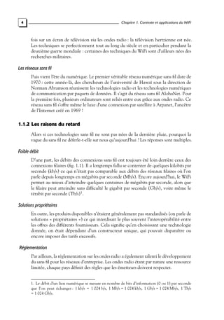 Chapitre 1. Contexte et applications du WiFi

4

fois sur un écran de télévision via les ondes radio : la télévision hertzienne est née.
Les techniques se perfectionnent tout au long du siècle et en particulier pendant la
deuxième guerre mondiale : certaines des techniques du WiFi sont d’ailleurs nées des
recherches militaires.

Les réseaux sans fil
Puis vient l’ère du numérique. Le premier véritable réseau numérique sans ﬁl date de
1970 : cette année-là, des chercheurs de l’université de Hawaï sous la direction de
Norman Abramson réunissent les technologies radio et les technologies numériques
de communication par paquets de données. Il s’agit du réseau sans ﬁl AlohaNet. Pour
la première fois, plusieurs ordinateurs sont reliés entre eux grâce aux ondes radio. Ce
réseau sans ﬁl s’offre même le luxe d’une connexion par satellite à Arpanet, l’ancêtre
de l’Internet créé en 1969 !

1.1.2 Les raisons du retard
Alors si ces technologies sans ﬁl ne sont pas nées de la dernière pluie, pourquoi la
vague du sans ﬁl ne déferle-t-elle sur nous qu’aujourd’hui ? Les réponses sont multiples.

Faible débit
D’une part, les débits des connexions sans ﬁl ont toujours été loin derrière ceux des
connexions ﬁlaires (ﬁg. 1.1). Il a longtemps fallu se contenter de quelques kilobits par
seconde (kb/s) ce qui n’était pas comparable aux débits des réseaux ﬁlaires où l’on
parle depuis longtemps en mégabits par seconde (Mb/s). Encore aujourd’hui, le WiFi
permet au mieux d’atteindre quelques centaines de mégabits par seconde, alors que
le ﬁlaire peut atteindre sans difﬁculté le gigabit par seconde (Gb/s), voire même le
térabit par seconde (Tb/s)1 .

Solutions propriétaires
En outre, les produits disponibles n’étaient généralement pas standardisés (on parle de
solutions « propriétaires ») ce qui interdisait le plus souvent l’interopérabilité entre
les offres des différents fournisseurs. Cela signiﬁe qu’en choisissant une technologie
donnée, on était dépendant d’un constructeur unique, qui pouvait disparaître ou
encore imposer des tarifs excessifs.

Réglementation
Par ailleurs, la réglementation sur les ondes radio a également ralenti le développement
du sans ﬁl pour les réseaux d’entreprise. Les ondes radio étant par nature une ressource
limitée, chaque pays déﬁnit des règles que les émetteurs doivent respecter.
1. Le débit d’un lien numérique se mesure en nombre de bits d’information (0 ou 1) par seconde
que l’on peut échanger : 1 kb/s = 1 024 b/s, 1 Mb/s = 1 024 kb/s, 1 Gb/s = 1 024 Mb/s, 1 Tb/s
= 1 024 Gb/s.

 