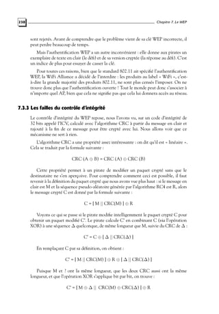 Chapitre 7. Le WEP

238

sont rejetés. Avant de comprendre que le problème vient de sa clé WEP incorrecte, il
peut perdre beaucoup de temps.
Mais l’authentiﬁcation WEP a un autre inconvénient : elle donne aux pirates un
exemplaire de texte en clair (le déﬁ) et de sa version cryptée (la réponse au déﬁ). C’est
un indice de plus pour essayer de casser la clé.
Pour toutes ces raisons, bien que le standard 802.11 ait spéciﬁé l’authentiﬁcation
WEP, la WiFi Alliance a décidé de l’interdire : les produits au label « WiFi », c’està-dire la grande majorité des produits 802.11, ne sont plus censés l’imposer. On ne
trouve donc plus que l’authentiﬁcation ouverte ! Tout le monde peut donc s’associer à
n’importe quel AP, bien que cela ne signiﬁe pas que cela lui donnera accès au réseau.

7.3.3 Les failles du contrôle d’intégrité
Le contrôle d’intégrité du WEP repose, nous l’avons vu, sur un code d’intégrité de
32 bits appelé l’ICV, calculé avec l’algorithme CRC à partir du message en clair et
rajouté à la ﬁn de ce message pour être crypté avec lui. Nous allons voir que ce
mécanisme ne sert à rien.
L’algorithme CRC a une propriété assez intéressante : on dit qu’il est « linéaire ».
Cela se traduit par la formule suivante :
CRC (A ⊕ B) = CRC (A) ⊕ CRC (B)
Cette propriété permet à un pirate de modiﬁer un paquet crypté sans que le
destinataire ne s’en aperçoive. Pour comprendre comment ceci est possible, il faut
revenir à la déﬁnition du paquet crypté que nous avons vue plus haut : si le message en
clair est M et la séquence pseudo-aléatoire générée par l’algorithme RC4 est R, alors
le message crypté C est donné par la formule suivante :
C = [ M || CRC(M) ] ⊕ R
Voyons ce qui se passe si le pirate modiﬁe intelligemment le paquet crypté C pour
obtenir un paquet modiﬁé C’. Le pirate calcule C’ en combinant C (via l’opération
XOR) à une séquence ∆ quelconque, de même longueur que M, suivie du CRC de ∆ :
C’ = C ⊕ [ ∆ || CRC(∆) ]
En remplaçant C par sa déﬁnition, on obtient :
C’ = [ M || CRC(M) ] ⊕ R ⊕ [ ∆ || CRC(∆) ]
Puisque M et ? ont la même longueur, que les deux CRC aussi ont la même
longueur, et que l’opération XOR s’applique bit par bit, on trouve :
C’ = [ M ⊕ ∆ || CRC(M) ⊕ CRC(∆) ] ⊕ R

 