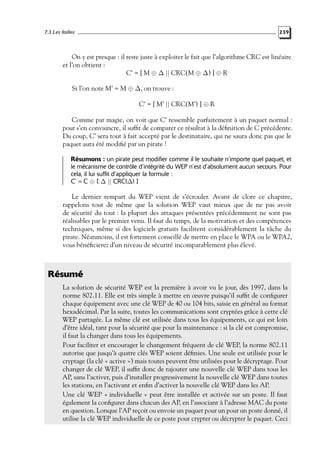 7.3 Les failles

239

On y est presque : il reste juste à exploiter le fait que l’algorithme CRC est linéaire
et l’on obtient :
C’ = [ M ⊕ ∆ || CRC(M ⊕ ∆) ] ⊕ R
Si l’on note M’ = M ⊕ ∆, on trouve :
C’ = [ M’ || CRC(M’) ] ⊕ R
Comme par magie, on voit que C’ ressemble parfaitement à un paquet normal :
pour s’en convaincre, il sufﬁt de comparer ce résultat à la déﬁnition de C précédente.
Du coup, C’ sera tout à fait accepté par le destinataire, qui ne saura donc pas que le
paquet aura été modiﬁé par un pirate !
Résumons : un pirate peut modifier comme il le souhaite n’importe quel paquet, et
le mécanisme de contrôle d’intégrité du WEP n’est d’absolument aucun secours. Pour
cela, il lui suffit d’appliquer la formule :
C’ = C ⊕ [ ∆ || CRC(∆) ]

Le dernier rempart du WEP vient de s’écrouler. Avant de clore ce chapitre,
rappelons tout de même que la solution WEP vaut mieux que de ne pas avoir
de sécurité du tout : la plupart des attaques présentées précédemment ne sont pas
réalisables par le premier venu. Il faut du temps, de la motivation et des compétences
techniques, même si des logiciels gratuits facilitent considérablement la tâche du
pirate. Néanmoins, il est fortement conseillé de mettre en place le WPA ou le WPA2,
vous bénéﬁcierez d’un niveau de sécurité incomparablement plus élevé.

Résumé
La solution de sécurité WEP est la première à avoir vu le jour, dès 1997, dans la
norme 802.11. Elle est très simple à mettre en œuvre puisqu’il sufﬁt de conﬁgurer
chaque équipement avec une clé WEP de 40 ou 104 bits, saisie en général au format
hexadécimal. Par la suite, toutes les communications sont cryptées grâce à cette clé
WEP partagée. La même clé est utilisée dans tous les équipements, ce qui est loin
d’être idéal, tant pour la sécurité que pour la maintenance : si la clé est compromise,
il faut la changer dans tous les équipements.
Pour faciliter et encourager le changement fréquent de clé WEP, la norme 802.11
autorise que jusqu’à quatre clés WEP soient déﬁnies. Une seule est utilisée pour le
cryptage (la clé « active ») mais toutes peuvent être utilisées pour le décryptage. Pour
changer de clé WEP, il sufﬁt donc de rajouter une nouvelle clé WEP dans tous les
AP, sans l’activer, puis d’installer progressivement la nouvelle clé WEP dans toutes
les stations, en l’activant et enﬁn d’activer la nouvelle clé WEP dans les AP.
Une clé WEP « individuelle » peut être installée et activée sur un poste. Il faut
également la conﬁgurer dans chacun des AP, en l’associant à l’adresse MAC du poste
en question. Lorsque l’AP reçoit ou envoie un paquet pour un pour un poste donné, il
utilise la clé WEP individuelle de ce poste pour crypter ou décrypter le paquet. Ceci

 