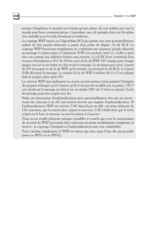 240

Chapitre 7. Le WEP

permet d’améliorer la sécurité en évitant qu’une même clé soit utilisée par tout le
monde pour leurs communications. Cependant, une clé partagée doit tout de même
être installée pour le traﬁc broadcast et multicast.
Le cryptage WEP repose sur l’algorithme RC4 qui génère une série potentiellement
inﬁnie de bits pseudo-aléatoires à partir d’un point de départ : la clé RC4. Le
cryptage WEP fonctionne simplement en combinant une séquence pseudo-aléatoire
au message à crypter grâce à l’opération XOR (ou exclusif, noté ⊕). Celle-ci peut
être vue comme une addition binaire sans retenue. La clé RC4 est constituée d’un
vecteur d’initialisation (IV) de 24 bits, suivi de la clé WEP. L’IV change pour chaque
paquet envoyé et est inséré en clair avant le message. Le récepteur peut ainsi, à partir
de l’IV du paquet et de la clé WEP qu’il connaît, reconstituer la clé RC4, et à partir
d’elle décrypter le message. Le numéro de la clé WEP à utiliser (de 0 à 3) est indiqué
dans le paquet, juste après l’IV.
La solution WEP met également en œuvre un mécanisme censé garantir l’intégrité
des paquets échangés, pour s’assurer qu’ils n’ont pas été modiﬁés par un pirate : l’ICV
est calculé sur le message en clair (c’est un simple CRC de 32 bits) et rajouté à la ﬁn
du message pour être crypté avec lui.
Enﬁn, un mécanisme d’authentiﬁcation peut optionnellement être mis en œuvre :
avant de s’associer à un AP, une station envoie une requête d’authentiﬁcation. Si
l’authentiﬁcation WEP est activée, l’AP répond par un déﬁ : un texte aléatoire de
128 caractères, que la station doit crypter et renvoyer. L’AP vériﬁe alors que le texte
crypté est le bon, et autorise ou non la station à s’associer.
Nous avons étudié plusieurs attaques possibles et conclu que tous les mécanismes
de sécurité du WEP pouvaient être cassés par un pirate modérément compétent et
motivé : le cryptage, l’intégrité et l’authentiﬁcation sont tous vulnérables.
Pour conclure simplement, le WEP est mieux que rien, mais il faut dès que possible
passer au WPA ou au WPA2.

 