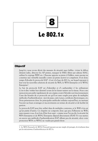 8
Le 802.1x

Objectif
Jusqu’ici, nous avons décrit des mesures de sécurité assez faibles : éviter le débordement radio, détecter les AP pirates, masquer le SSID, ﬁltrer par adresse MAC,
utiliser le cryptage WEP, etc. Chacune apporte sa pierre à l’édiﬁce, mais aucune ne
constitue une véritable muraille contre un pirate motivé et compétent. Il est donc
temps d’aborder le protocole EAP : il est à la base du 802.1x, sur lequel reposent à
leur tour les nouvelles solutions de sécurité du WiFi, le WPA Enterprise et le WPA2
Enterprise1 .
Le but du protocole EAP est d’identiﬁer et d’« authentiﬁer ») les utilisateurs
(c’est-à-dire vériﬁer leur identité) avant de les laisser rentrer sur le réseau. Nous commencerons par parler rapidement de son origine avant d’aborder son fonctionnement.
L’une des beautés de ce protocole est qu’il est assez souple pour gérer de multiples
méthodes d’authentiﬁcation : mot de passe, carte à puce, certiﬁcats électroniques, etc.
Nous présenterons donc les principales méthodes utilisées aujourd’hui, en mettant
l’accent sur leurs avantages et inconvénients en termes de sécurité et de facilité de
gestion.
Le protocole EAP peut être utilisé dans de multiples contextes, et le WiFi n’en est
qu’un parmi d’autres. Ce chapitre ne comporte donc que peu d’allusions au WiFi,
mais rassurez-vous, il est loin d’être hors sujet : comme nous l’avons dit, la sécurité du
WPA Enterprise et du WPA2 Enterprise dépend directement d’EAP. Si vous mettez
en œuvre une méthode d’authentiﬁcation EAP offrant peu de sécurité, alors votre
protection WPA ou WPA2 ne vaudra pas grand-chose.
1. Le WPA Personal et le WPA2 Personal reposent sur une simple clé partagée, ils n’utilisent donc
pas les mécanismes d’authentiﬁcation du 802.1x.

 