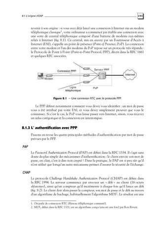 8.1 L’origine d’EAP

243

revenir à son origine : si vous avez déjà lancé une connexion à Internet via un modem
téléphonique classique1 , votre ordinateur a commencé par établir une connexion avec
une sorte de central téléphonique composé d’une batterie de modems eux-mêmes
reliés à Internet (ﬁg. 8.1). Ce central, mis en œuvre par un Fournisseur d’Accès à
Internet (FAI), s’appelle un point de présence (Point of Presence, PoP). La connexion
entre votre modem et l’un des modems du PoP repose sur un protocole très répandu :
le Protocole de Point à Point (Point-to-Point Protocol, PPP), décrit dans la RFC 1661
et quelques RFC associées.

Figure 8.1 — Une connexion RTC avec le protocole PPP.

Le PPP déﬁnit notamment comment vous devez vous identiﬁer : un mot de passe
vous a été attribué par votre FAI, et vous devez simplement prouver que vous le
connaissez. Si c’est le cas, le PoP vous laisse passer vers Internet, sinon, vous recevez
un refus catégorique et la connexion est interrompue.

8.1.3 L’ authentification avec PPP
Passons en revue les quatre principales méthodes d’authentiﬁcation par mot de passe
prévues par le PPP.

PAP
Le Password Authentication Protocol (PAP) est déﬁni dans la RFC 1334. Il s’agit sans
doute du plus simple des mécanismes d’authentiﬁcation : le client envoie son mot de
passe, en clair, c’est-à-dire non crypté ! Dans la pratique, le PAP est si peu sûr qu’il
n’est utilisé que lorsqu’un autre mécanisme permet d’assurer la sécurité de l’échange.

CHAP
Le protocole Challenge Handshake Authentication Protocol (CHAP) est déﬁni dans
la RFC 1994. Le serveur commence par envoyer un « déﬁ » au client (16 octets
aléatoires), ainsi qu’un compteur qu’il incrémente à chaque fois qu’il lance un déﬁ
(ﬁg. 8.2). Le client doit alors passer le compteur, son mot de passe et le déﬁ au travers
d’un algorithme de hachage, habituellement l’algorithme MD52 . Le résultat est une
1. On parle de connexion RTC (Réseau téléphonique commuté).
2. MD5, déﬁni dans la RFC 1321, est un algorithme conçu (encore une fois) par Ron Rivest.

 