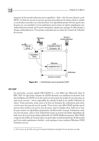 Chapitre 8. Le 802.1x

244

séquence de bits pseudo-aléatoires qu’on appelle le « hash » (de 16 octets dans le cas de
MD5). Ce hash est envoyé au serveur, qui peut alors effectuer le même calcul et vériﬁer
si son résultat concorde avec celui du client. Cet algorithme permet d’éviter que le mot
de passe ne soit transféré et évite également qu’un pirate ne répète simplement une
authentiﬁcation réussie qu’il aurait enregistrée auparavant, puisque le déﬁ change à
chaque authentiﬁcation. Il ne permet cependant pas au client de s’assurer de l’identité
du serveur.

Figure 8.2 — L’identification avec le protocole CHAP.

MS-CHAP
Ce protocole, souvent appelé MS-CHAP-v1, a été déﬁni par Microsoft dans la
RFC 2433. Il s’agit d’une variante de CHAP, destinée à en améliorer la sécurité. L’un
des problèmes de CHAP est le fait qu’il soit nécessaire de stocker le mot de passe en
clair sur le serveur1 : sinon, impossible de calculer le hash et de vériﬁer l’identité du
client. Toute personne ayant accès à la base de données des utilisateurs peut donc
voir les mots de passe de tout le monde ! Pour éviter cela, MS-CHAP spéciﬁe que le
serveur doit stocker non pas le mot de passe, mais le résultat d’un hash sur ce mot
de passe (selon un algorithme propriétaire de Microsoft). Lorsque l’utilisateur saisit
son mot de passe, celui-ci doit d’abord être passé au travers du même algorithme de
hash avant de suivre la procédure habituelle de CHAP. Malheureusement, MS-CHAP
comporte des failles de sécurité (dues en particulier au hash propriétaire de Microsoft)
qui l’ont rendu rapidement obsolète : seuls quelques vieux systèmes Windows 95/98
l’utilisent encore.
1. Ou en tout cas de telle sorte que l’on puisse facilement récupérer le mot de passe en clair.

 