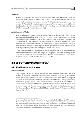 8.2 Le fonctionnement d’EAP

245

MS-CHAP-v2
Suite à la découverte des failles de sécurité dans MS-CHAP, Microsoft a réagi en
concevant cette version 2, déﬁnie dans la RFC 2759. Nettement plus robuste, ce
protocole fournit notamment un mécanisme d’authentiﬁcation mutuelle : le serveur
s’assure de l’identité du client et vice versa, ce qui n’est pas le cas avec les méthodes
d’authentiﬁcation précédentes. Le MS-CHAP-v2 est largement utilisé dans les réseaux
Windows, depuis la version Windows 2000.

Les limites de ces méthodes
Tout cela fonctionne donc très bien. Malheureusement, la méthode PAP n’est pas
sécurisée et les méthodes CHAP, MS-CHAP et MS-CHAP-v2 sont toutes vulnérables
face à des attaques hors-ligne de type dictionnaire : si un pirate peut enregistrer les
échanges lors de l’authentiﬁcation d’un utilisateur légitime, alors hors-ligne (c’est-àdire chez lui, déconnecté du réseau), il peut essayer de reproduire le même dialogue
en essayant des milliers de mots de passe. Il sufﬁt qu’un seul utilisateur légitime ait un
mot de passe faible pour que le pirate puisse entrer sur le réseau.
En outre, certains FAI ont estimé qu’il était dommage qu’on ne puisse identiﬁer
les utilisateurs que sur la base d’un simple mot de passe. Certains voulaient pouvoir
identiﬁer les utilisateurs avec une carte à puce, d’autres voulaient utiliser des certiﬁcats
électroniques, etc. C’est de ce besoin qu’est né l’EAP.

8.2 LE FONCTIONNEMENT D’EAP
8.2.1 L’architecture : trois acteurs
Une vue d’ensemble
Le principe d’EAP est très simple : si un client (c’est-à-dire un utilisateur) cherche à
accéder au réseau, un contrôleur d’accès lui barrera le chemin jusqu’à ce qu’il s’identiﬁe
auprès du serveur d’authentiﬁcation1 . Le contrôleur d’accès sert d’intermédiaire pour
la communication entre le client et le serveur d’authentiﬁcation. Il n’a pas besoin de
comprendre quoi que ce soit à cette communication, à l’exception du résultat ﬁnal (le
succès ou échec de l’authentiﬁcation) qui le décidera à ouvrir la porte du réseau ou à
la laisser fermée. S’il l’ouvre, l’ensemble du traﬁc du client vers le réseau passera par
lui. Dans le cadre du WiFi, lorsque le 802.1x est utilisé, chaque AP est un contrôleur
d’accès (ﬁg. 8.3).

1. La terminologie peut devenir assez confuse car les protocoles EAP, 802.1x et RADIUS ont tous
des mots différents pour désigner les mêmes choses. Par exemple, le client s’appelle respectivement
peer, supplicant et user dans ces trois protocoles. De même, le contrôleur d’accès s’appelle authenticator
dans l’EAP et le 802.1x, mais Network Access Server (NAS) ou client dans le RADIUS. Pour parfaire
la confusion, authenticator signiﬁe tout autre chose dans le RADIUS !

 