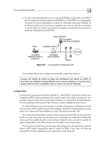 8.2 Le fonctionnement d’EAP

247

• Le serveur d’authentiﬁcation est un serveur RADIUS compatible avec EAP. Il

gère les méthodes d’authentiﬁcation EAP/TLS et TTLS/PAP (voir paragraphes
suivants). Le serveur demandera au client de s’identiﬁer selon une méthode. Si
le client ne la gère pas, le serveur en suggérera une autre et ainsi de suite jusqu’à
ce que le client en accepte une. Dans cet exemple, ils tomberont d’accord sur la
méthode d’identiﬁcation EAP/TLS.

Figure 8.4 — Un exemple de configuration EAP.

Cet exemple illustre une conﬁguration possible, parmi bien d’autres.
Lorsque l’on décide de mettre en place une architecture qui repose sur l’EAP, il
faut choisir les méthodes d’authentification que le serveur acceptera, et s’assurer que
chaque client soit bien compatibles avec au moins l’une de ces méthodes.

Le logiciel client
Le logiciel de connexion du client (appelé le « client EAP ») peut être fourni avec
l’adaptateur WiFi. Il peut également être acheté auprès d’un éditeur de logiciels : par
exemple, Odyssey Client de la société Funk Software, ou Aegis Client de Meetinghouse.
Il existe également des logiciels Open Source, comme Xsupplicant, pour Linux.
Le client EAP peut aussi être intégré au système d’exploitation. Windows possède
ainsi un client EAP capable de gérer de multiples méthodes d’authentiﬁcation pour
toutes vos connexions réseau (ﬁlaires ou non). De même pour Mac OS.
Il est important de prendre le temps de bien choisir le client EAP, en fonction bien
sûr de son coût, mais aussi de son ergonomie, sa stabilité, les méthodes d’authentiﬁcation qu’il est capable de gérer, son ouverture (Open Source ou non), la qualité du
support disponible, et les plates-formes sur lesquelles il peut fonctionner.
Voici un petit résumé des caractéristiques de quelques-uns des principaux logiciels
clients EAP utilisés aujourd’hui dans le cadre du WiFi. Cette liste est bien sûr
susceptible d’évoluer rapidement et est présentée à titre indicatif.

 