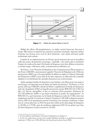 1.1 Un boom à retardement

5

Figure 1.1 — Débits des réseaux filaires et sans fil.

Malgré des efforts d’homogénéisation, ces règles varient beaucoup d’un pays à
l’autre. Elles ﬁxent en général une puissance rayonnée maximale, imposent parfois
d’acheter une licence pour avoir le droit d’émettre, voire même précisent quelle
technologie radio utiliser.
L’intérêt de ces réglementations est d’éviter que les émissions des uns ne brouillent
celles des autres, de permettre un partage « équitable » des ondes radio et de limiter
l’impact des ondes sur la santé. Des bandes de fréquences sont donc déﬁnies et réservées
à certains usages : télévision, radio, communications militaires, etc.
En France, c’est l’Autorité de Régulation des Communications Électroniques et
des Postes (ARCEP), anciennement appelée l’Autorité de Régulation des Télécommunications (ART), qui a la responsabilité de déﬁnir ces règles et l’Agence Nationale
des Fréquences (ANF) a pour rôle de les faire respecter, en effectuant des contrôles
réguliers et en distribuant des amendes dissuasives aux contrevenants.
Seules quelques bandes de fréquences assez limitées sont libres pour tout usage et
sans licence, en respectant tout de même une limite de puissance1 . En France, ce n’est
que ﬁn 2002 que l’ARCEP a décidé de libérer complètement la bande de fréquences
radio de 2,4 gigahertz (GHz) sur laquelle reposent les normes WiFi 802.11b et 802.11g
(ﬁg. 1.2). Encore aujourd’hui, il faut se contenter d’une puissance d’émission de
10 à 100 milliwatts (mW) ce qui limite fortement la portée des équipements2 . Le
WiFi 802.11a, qui fonctionne sur la bande de fréquences radio de 5 GHz, était tout
simplement interdit à l’extérieur et limité à l’intérieur à 200 mW seulement jusqu’en
janvier 2006. Il est maintenant autorisé à l’extérieur sous certaines conditions, comme
nous le verrons plus loin. Le 802.11n peut être utilisé sur les deux plages de fréquence
à 2,4 GHz ou à 5 GHz, mais de nombreux adaptateurs 802.11n ne gèrent que l’une
des deux fréquences, le plus souvent le 2,4 GHz.

1. Voir les tableaux synthétiques concernant la législation au chapitre 11.
2. À titre de comparaison, notons qu’un simple téléphone portable a en général une puissance
supérieure à 1 Watt, soit 1 000 mW, donc dix fois plus qu’un point d’accès WiFi.

 