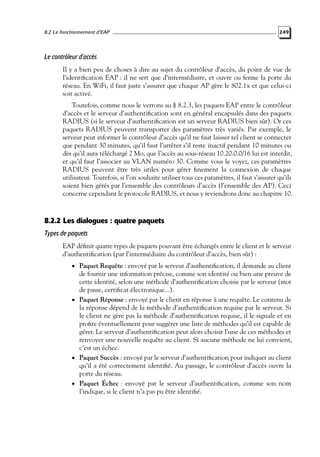 8.2 Le fonctionnement d’EAP

249

Le contrôleur d’accès
Il y a bien peu de choses à dire au sujet du contrôleur d’accès, du point de vue de
l’identiﬁcation EAP : il ne sert que d’intermédiaire, et ouvre ou ferme la porte du
réseau. En WiFi, il faut juste s’assurer que chaque AP gère le 802.1x et que celui-ci
soit activé.
Toutefois, comme nous le verrons au § 8.2.3, les paquets EAP entre le contrôleur
d’accès et le serveur d’authentiﬁcation sont en général encapsulés dans des paquets
RADIUS (si le serveur d’authentiﬁcation est un serveur RADIUS bien sûr). Or ces
paquets RADIUS peuvent transporter des paramètres très variés. Par exemple, le
serveur peut informer le contrôleur d’accès qu’il ne faut laisser tel client se connecter
que pendant 30 minutes, qu’il faut l’arrêter s’il reste inactif pendant 10 minutes ou
dès qu’il aura téléchargé 2 Mo, que l’accès au sous-réseau 10.20.0.0/16 lui est interdit,
et qu’il faut l’associer au VLAN numéro 30. Comme vous le voyez, ces paramètres
RADIUS peuvent être très utiles pour gérer ﬁnement la connexion de chaque
utilisateur. Toutefois, si l’on souhaite utiliser tous ces paramètres, il faut s’assurer qu’ils
soient bien gérés par l’ensemble des contrôleurs d’accès (l’ensemble des AP). Ceci
concerne cependant le protocole RADIUS, et nous y reviendrons donc au chapitre 10.

8.2.2 Les dialogues : quatre paquets
Types de paquets
EAP déﬁnit quatre types de paquets pouvant être échangés entre le client et le serveur
d’authentiﬁcation (par l’intermédiaire du contrôleur d’accès, bien sûr) :
• Paquet Requête : envoyé par le serveur d’authentiﬁcation, il demande au client

de fournir une information précise, comme son identité ou bien une preuve de
cette identité, selon une méthode d’authentiﬁcation choisie par le serveur (mot
de passe, certiﬁcat électronique...).
• Paquet Réponse : envoyé par le client en réponse à une requête. Le contenu de
la réponse dépend de la méthode d’authentiﬁcation requise par le serveur. Si
le client ne gère pas la méthode d’authentiﬁcation requise, il le signale et en
proﬁte éventuellement pour suggérer une liste de méthodes qu’il est capable de
gérer. Le serveur d’authentiﬁcation peut alors choisir l’une de ces méthodes et
renvoyer une nouvelle requête au client. Si aucune méthode ne lui convient,
c’est un échec.
• Paquet Succès : envoyé par le serveur d’authentiﬁcation pour indiquer au client
qu’il a été correctement identiﬁé. Au passage, le contrôleur d’accès ouvre la
porte du réseau.
• Paquet Échec : envoyé par le serveur d’authentiﬁcation, comme son nom
l’indique, si le client n’a pas pu être identiﬁé.

 