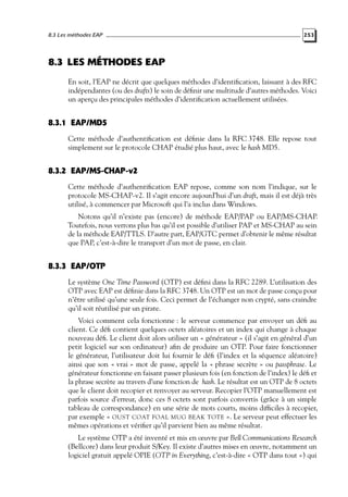 8.3 Les méthodes EAP

253

8.3 LES MÉTHODES EAP
En soit, l’EAP ne décrit que quelques méthodes d’identiﬁcation, laissant à des RFC
indépendantes (ou des drafts) le soin de déﬁnir une multitude d’autres méthodes. Voici
un aperçu des principales méthodes d’identiﬁcation actuellement utilisées.

8.3.1 EAP/MD5
Cette méthode d’authentiﬁcation est déﬁnie dans la RFC 3748. Elle repose tout
simplement sur le protocole CHAP étudié plus haut, avec le hash MD5.

8.3.2 EAP/MS-CHAP-v2
Cette méthode d’authentiﬁcation EAP repose, comme son nom l’indique, sur le
protocole MS-CHAP-v2. Il s’agit encore aujourd’hui d’un draft, mais il est déjà très
utilisé, à commencer par Microsoft qui l’a inclus dans Windows.
Notons qu’il n’existe pas (encore) de méthode EAP/PAP ou EAP/MS-CHAP.
Toutefois, nous verrons plus bas qu’il est possible d’utiliser PAP et MS-CHAP au sein
de la méthode EAP/TTLS. D’autre part, EAP/GTC permet d’obtenir le même résultat
que PAP, c’est-à-dire le transport d’un mot de passe, en clair.

8.3.3 EAP/OTP
Le système One Time Password (OTP) est déﬁni dans la RFC 2289. L’utilisation des
OTP avec EAP est déﬁnie dans la RFC 3748. Un OTP est un mot de passe conçu pour
n’être utilisé qu’une seule fois. Ceci permet de l’échanger non crypté, sans craindre
qu’il soit réutilisé par un pirate.
Voici comment cela fonctionne : le serveur commence par envoyer un déﬁ au
client. Ce déﬁ contient quelques octets aléatoires et un index qui change à chaque
nouveau déﬁ. Le client doit alors utiliser un « générateur » (il s’agit en général d’un
petit logiciel sur son ordinateur) aﬁn de produire un OTP. Pour faire fonctionner
le générateur, l’utilisateur doit lui fournir le déﬁ (l’index et la séquence aléatoire)
ainsi que son « vrai » mot de passe, appelé la « phrase secrète » ou passphrase. Le
générateur fonctionne en faisant passer plusieurs fois (en fonction de l’index) le déﬁ et
la phrase secrète au travers d’une fonction de hash. Le résultat est un OTP de 8 octets
que le client doit recopier et renvoyer au serveur. Recopier l’OTP manuellement est
parfois source d’erreur, donc ces 8 octets sont parfois convertis (grâce à un simple
tableau de correspondance) en une série de mots courts, moins difﬁciles à recopier,
par exemple « OUST COAT FOAL MUG BEAK TOTE ». Le serveur peut effectuer les
mêmes opérations et vériﬁer qu’il parvient bien au même résultat.
Le système OTP a été inventé et mis en œuvre par Bell Communications Research
(Bellcore) dans leur produit S/Key. Il existe d’autres mises en œuvre, notamment un
logiciel gratuit appelé OPIE (OTP in Everything, c’est-à-dire « OTP dans tout ») qui

 