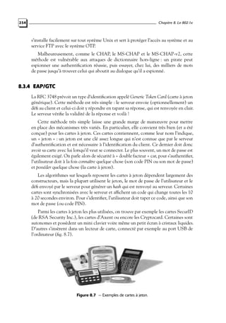 Chapitre 8. Le 802.1x

254

s’installe facilement sur tout système Unix et sert à protéger l’accès au système et au
service FTP avec le système OTP.
Malheureusement, comme le CHAP, le MS-CHAP et le MS-CHAP-v2, cette
méthode est vulnérable aux attaques de dictionnaire hors-ligne : un pirate peut
espionner une authentiﬁcation réussie, puis essayer, chez lui, des milliers de mots
de passe jusqu’à trouver celui qui aboutit au dialogue qu’il a espionné.

8.3.4 EAP/GTC
La RFC 3748 prévoit un type d’identiﬁcation appelé Generic Token Card (carte à jeton
générique). Cette méthode est très simple : le serveur envoie (optionnellement) un
déﬁ au client et celui-ci doit y répondre en tapant sa réponse, qui est renvoyée en clair.
Le serveur vériﬁe la validité de la réponse et voilà !
Cette méthode très simple laisse une grande marge de manœuvre pour mettre
en place des mécanismes très variés. En particulier, elle convient très bien (et a été
conçue) pour les cartes à jeton. Ces cartes contiennent, comme leur nom l’indique,
un « jeton » : un jeton est une clé assez longue qui n’est connue que par le serveur
d’authentiﬁcation et est nécessaire à l’identiﬁcation du client. Ce dernier doit donc
avoir sa carte avec lui lorsqu’il veut se connecter. Le plus souvent, un mot de passe est
également exigé. On parle alors de sécurité à « double facteur » car, pour s’authentiﬁer,
l’utilisateur doit à la fois connaître quelque chose (son code PIN ou son mot de passe)
et posséder quelque chose (la carte à jeton).
Les algorithmes sur lesquels reposent les cartes à jeton dépendent largement des
constructeurs, mais la plupart utilisent le jeton, le mot de passe de l’utilisateur et le
déﬁ envoyé par le serveur pour générer un hash qui est renvoyé au serveur. Certaines
cartes sont synchronisées avec le serveur et afﬁchent un code qui change toutes les 10
à 20 secondes environ. Pour s’identiﬁer, l’utilisateur doit taper ce code, ainsi que son
mot de passe (ou code PIN).
Parmi les cartes à jeton les plus utilisées, on trouve par exemple les cartes SecurID
(de RSA Security Inc.), les cartes d’Axent ou encore les Cryptocard. Certaines sont
autonomes et possèdent un mini clavier voire même un petit écran à cristaux liquides.
D’autres s’insèrent dans un lecteur de carte, connecté par exemple au port USB de
l’ordinateur (ﬁg. 8.7).

Figure 8.7 — Exemples de cartes à jeton.

 
