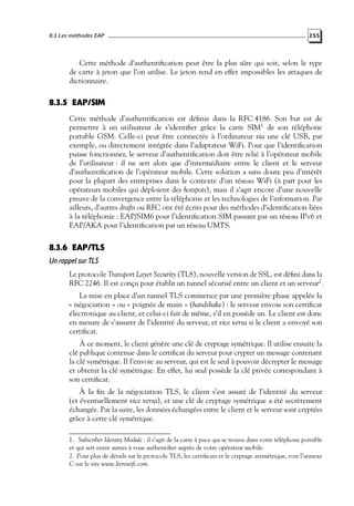 8.3 Les méthodes EAP

255

Cette méthode d’authentiﬁcation peut être la plus sûre qui soit, selon le type
de carte à jeton que l’on utilise. Le jeton rend en effet impossibles les attaques de
dictionnaire.

8.3.5 EAP/SIM
Cette méthode d’authentiﬁcation est déﬁnie dans la RFC 4186. Son but est de
permettre à un utilisateur de s’identiﬁer grâce la carte SIM1 de son téléphone
portable GSM. Celle-ci peut être connectée à l’ordinateur via une clé USB, par
exemple, ou directement intégrée dans l’adaptateur WiFi. Pour que l’identiﬁcation
puisse fonctionner, le serveur d’authentiﬁcation doit être relié à l’opérateur mobile
de l’utilisateur : il ne sert alors que d’intermédiaire entre le client et le serveur
d’authentiﬁcation de l’opérateur mobile. Cette solution a sans doute peu d’intérêt
pour la plupart des entreprises dans le contexte d’un réseau WiFi (à part pour les
opérateurs mobiles qui déploient des hotspots), mais il s’agit encore d’une nouvelle
preuve de la convergence entre la téléphonie et les technologies de l’information. Par
ailleurs, d’autres drafts ou RFC ont été écrits pour des méthodes d’identiﬁcation liées
à la téléphonie : EAP/SIM6 pour l’identiﬁcation SIM passant par un réseau IPv6 et
EAP/AKA pour l’identiﬁcation par un réseau UMTS.

8.3.6 EAP/TLS
Un rappel sur TLS
Le protocole Transport Layer Security (TLS), nouvelle version de SSL, est déﬁni dans la
RFC 2246. Il est conçu pour établir un tunnel sécurisé entre un client et un serveur2 .
La mise en place d’un tunnel TLS commence par une première phase appelée la
« négociation » ou « poignée de main » (handshake) : le serveur envoie son certiﬁcat
électronique au client, et celui-ci fait de même, s’il en possède un. Le client est donc
en mesure de s’assurer de l’identité du serveur, et vice versa si le client a envoyé son
certiﬁcat.
À ce moment, le client génère une clé de cryptage symétrique. Il utilise ensuite la
clé publique contenue dans le certiﬁcat du serveur pour crypter un message contenant
la clé symétrique. Il l’envoie au serveur, qui est le seul à pouvoir décrypter le message
et obtenir la clé symétrique. En effet, lui seul possède la clé privée correspondant à
son certiﬁcat.
À la ﬁn de la négociation TLS, le client s’est assuré de l’identité du serveur
(et éventuellement vice versa), et une clé de cryptage symétrique a été secrètement
échangée. Par la suite, les données échangées entre le client et le serveur sont cryptées
grâce à cette clé symétrique.
1. Subscriber Identity Module : il s’agit de la carte à puce qui se trouve dans votre téléphone portable
et qui sert entre autres à vous authentiﬁer auprès de votre opérateur mobile.
2. Pour plus de détails sur le protocole TLS, les certiﬁcats et le cryptage asymétrique, voir l’annexe
C sur le site www.livrewiﬁ.com.

 