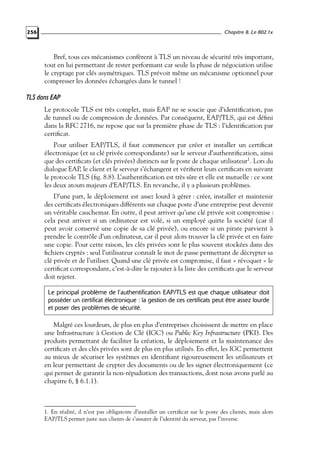 Chapitre 8. Le 802.1x

256

Bref, tous ces mécanismes confèrent à TLS un niveau de sécurité très important,
tout en lui permettant de rester performant car seule la phase de négociation utilise
le cryptage par clés asymétriques. TLS prévoit même un mécanisme optionnel pour
compresser les données échangées dans le tunnel !

TLS dans EAP
Le protocole TLS est très complet, mais EAP ne se soucie que d’identiﬁcation, pas
de tunnel ou de compression de données. Par conséquent, EAP/TLS, qui est déﬁni
dans la RFC 2716, ne repose que sur la première phase de TLS : l’identiﬁcation par
certiﬁcat.
Pour utiliser EAP/TLS, il faut commencer par créer et installer un certiﬁcat
électronique (et sa clé privée correspondante) sur le serveur d’authentiﬁcation, ainsi
que des certiﬁcats (et clés privées) distincts sur le poste de chaque utilisateur1 . Lors du
dialogue EAP, le client et le serveur s’échangent et vériﬁent leurs certiﬁcats en suivant
le protocole TLS (ﬁg. 8.8). L’authentiﬁcation est très sûre et elle est mutuelle : ce sont
les deux atouts majeurs d’EAP/TLS. En revanche, il y a plusieurs problèmes.
D’une part, le déploiement est assez lourd à gérer : créer, installer et maintenir
des certiﬁcats électroniques différents sur chaque poste d’une entreprise peut devenir
un véritable cauchemar. En outre, il peut arriver qu’une clé privée soit compromise :
cela peut arriver si un ordinateur est volé, si un employé quitte la société (car il
peut avoir conservé une copie de sa clé privée), ou encore si un pirate parvient à
prendre le contrôle d’un ordinateur, car il peut alors trouver la clé privée et en faire
une copie. Pour cette raison, les clés privées sont le plus souvent stockées dans des
ﬁchiers cryptés : seul l’utilisateur connaît le mot de passe permettant de décrypter sa
clé privée et de l’utiliser. Quand une clé privée est compromise, il faut « révoquer » le
certiﬁcat correspondant, c’est-à-dire le rajouter à la liste des certiﬁcats que le serveur
doit rejeter.
Le principal problème de l’authentification EAP/TLS est que chaque utilisateur doit
posséder un certificat électronique : la gestion de ces certificats peut être assez lourde
et poser des problèmes de sécurité.

Malgré ces lourdeurs, de plus en plus d’entreprises choisissent de mettre en place
une Infrastructure à Gestion de Clé (IGC) ou Public Key Infrastructure (PKI). Des
produits permettant de faciliter la création, le déploiement et la maintenance des
certiﬁcats et des clés privées sont de plus en plus utilisés. En effet, les IGC permettent
au mieux de sécuriser les systèmes en identiﬁant rigoureusement les utilisateurs et
en leur permettant de crypter des documents ou de les signer électroniquement (ce
qui permet de garantir la non-répudiation des transactions, dont nous avons parlé au
chapitre 6, § 6.1.1).

1. En réalité, il n’est pas obligatoire d’installer un certiﬁcat sur le poste des clients, mais alors
EAP/TLS permet juste aux clients de s’assurer de l’identité du serveur, pas l’inverse.

 