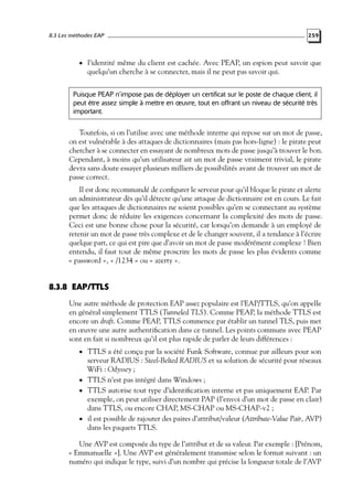 8.3 Les méthodes EAP

259

• l’identité même du client est cachée. Avec PEAP, un espion peut savoir que

quelqu’un cherche à se connecter, mais il ne peut pas savoir qui.

Puisque PEAP n’impose pas de déployer un certificat sur le poste de chaque client, il
peut être assez simple à mettre en œuvre, tout en offrant un niveau de sécurité très
important.

Toutefois, si on l’utilise avec une méthode interne qui repose sur un mot de passe,
on est vulnérable à des attaques de dictionnaires (mais pas hors-ligne) : le pirate peut
chercher à se connecter en essayant de nombreux mots de passe jusqu’à trouver le bon.
Cependant, à moins qu’un utilisateur ait un mot de passe vraiment trivial, le pirate
devra sans doute essayer plusieurs milliers de possibilités avant de trouver un mot de
passe correct.
Il est donc recommandé de conﬁgurer le serveur pour qu’il bloque le pirate et alerte
un administrateur dès qu’il détecte qu’une attaque de dictionnaire est en cours. Le fait
que les attaques de dictionnaires ne soient possibles qu’en se connectant au système
permet donc de réduire les exigences concernant la complexité des mots de passe.
Ceci est une bonne chose pour la sécurité, car lorsqu’on demande à un employé de
retenir un mot de passe très complexe et de le changer souvent, il a tendance à l’écrire
quelque part, ce qui est pire que d’avoir un mot de passe modérément complexe ! Bien
entendu, il faut tout de même proscrire les mots de passe les plus évidents comme
« password », « /1234 » ou « azerty ».

8.3.8 EAP/TTLS
Une autre méthode de protection EAP assez populaire est l’EAP/TTLS, qu’on appelle
en général simplement TTLS (Tunneled TLS). Comme PEAP, la méthode TTLS est
encore un draft. Comme PEAP, TTLS commence par établir un tunnel TLS, puis met
en œuvre une autre authentiﬁcation dans ce tunnel. Les points communs avec PEAP
sont en fait si nombreux qu’il est plus rapide de parler de leurs différences :
• TTLS a été conçu par la société Funk Software, connue par ailleurs pour son

serveur RADIUS : Steel-Belted RADIUS et sa solution de sécurité pour réseaux
WiFi : Odyssey ;
• TTLS n’est pas intégré dans Windows ;
• TTLS autorise tout type d’identiﬁcation interne et pas uniquement EAP. Par
exemple, on peut utiliser directement PAP (l’envoi d’un mot de passe en clair)
dans TTLS, ou encore CHAP, MS-CHAP ou MS-CHAP-v2 ;
• il est possible de rajouter des paires d’attribut/valeur (Attribute-Value Pair, AVP)
dans les paquets TTLS.
Une AVP est composée du type de l’attribut et de sa valeur. Par exemple : [Prénom,
« Emmanuelle »]. Une AVP est généralement transmise selon le format suivant : un
numéro qui indique le type, suivi d’un nombre qui précise la longueur totale de l’AVP

 