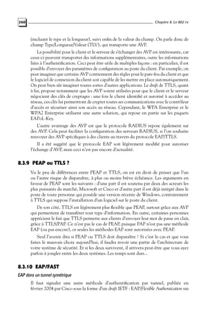 Chapitre 8. Le 802.1x

260

(incluant le type et la longueur), suivi enﬁn de la valeur du champ. On parle donc de
champ Type/Longueur/Valeur (TLV), qui transporte une AVP.
La possibilité pour le client et le serveur de s’échanger des AVP est intéressante, car
ceux-ci peuvent transporter des informations supplémentaires, outre les informations
liées à l’authentiﬁcation. Ceci peut être utile de multiples façons : en particulier, il est
possible d’envoyer des paramètres de conﬁguration au poste du client. Par exemple, on
peut imaginer que certains AVP contiennent des règles pour le pare-feu du client et que
le logiciel de connexion du client soit capable de les mettre en place automatiquement.
On peut bien sûr imaginer toutes sortes d’autres applications. Le draft de TTLS, quant
à lui, propose notamment que les AVP soient utilisées pour que le client et le serveur
négocient des clés de cryptages : une fois le client identiﬁé et autorisé à accéder au
réseau, ces clés lui permettront de crypter toutes ses communications avec le contrôleur
d’accès et sécuriser ainsi son accès au réseau. Cependant, le WPA Enterprise et le
WPA2 Enterprise utilisent une autre solution, qui repose en partie sur les paquets
EAPoL-Key.
L’autre avantage des AVP est que le protocole RADIUS repose également sur
des AVP. Cela peut faciliter la conﬁguration des serveurs RADIUS, si l’on souhaite
renvoyer des AVP spéciﬁques à des clients au travers du protocole EAP/TTLS.
Il a été suggéré que le protocole EAP soit légèrement modiﬁé pour autoriser
l’échange d’AVP, mais ceci n’est pas encore d’actualité.

8.3.9 PEAP ou TTLS ?
Vu le peu de différences entre PEAP et TTLS, on est en droit de penser que l’un
ou l’autre risque de disparaître, à plus ou moins brève échéance. Les arguments en
faveur de PEAP sont les suivants : d’une part il est soutenu par deux des acteurs les
plus puissants du marché, Microsoft et Cisco et d’autre part il est déjà intégré dans le
poste de toute personne qui possède une version récente de Windows, contrairement
à TTLS qui suppose l’installation d’un logiciel sur le poste du client.
De son côté, TTLS est légèrement plus ﬂexible que PEAP, surtout grâce aux AVP
qui permettent de transférer tout type d’information. En outre, certaines personnes
apprécient le fait que TTLS permette aux clients d’envoyer leur mot de passe en clair,
grâce à TTLS/PAP. Ce n’est pas le cas de PEAP, puisque PAP n’est pas une méthode
EAP (ou pas encore), or seules les méthodes EAP sont autorisées avec PEAP.
Seul l’avenir dira si PEAP ou TTLS doit disparaître ! Si c’est le cas et que vous
faites le mauvais choix aujourd’hui, il faudra revoir une partie de l’architecture de
votre système de sécurité. Et si les deux survivent, il arrivera peut-être que vous ayez
parfois à jongler entre les deux systèmes. Les temps sont durs...

8.3.10 EAP/FAST
EAP dans un tunnel symétrique
Il faut signaler une autre méthode d’authentiﬁcation par tunnel, publiée en
février 2004 par Cisco sous la forme d’un draft IETF : EAP/Flexible Authentication via

 