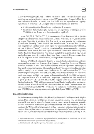8.3 Les méthodes EAP

261

Secure Tunneling (EAP/FAST). Il est très similaire à TTLS : un tunnel est créé pour
protéger une authentiﬁcation interne et des TLV peuvent être échangés. Mais il y a
une différence de taille : le tunnel peut être établi avec un algorithme de cryptage
symétrique et non avec TLS. Ceci présente essentiellement deux intérêts :
• il n’est pas nécessaire d’installer un certiﬁcat sur le serveur ;

• la création du tunnel est plus rapide avec un algorithme symétrique qu’avec

TLS (d’où le jeu de mot avec fast qui signiﬁe « rapide »).

Avec EAP/TLS, PEAP et TTLS, il est nécessaire d’installer un certiﬁcat (et une
clé privée) sur le serveur d’authentiﬁcation. Cela ne prend pas, en soi, énormément
de temps. Toutefois, le certiﬁcat doit être signé par une autorité de certiﬁcation
(Certiﬁcation Authority, CA) connue de tous les utilisateurs. On a donc deux options :
soit on génère un certiﬁcat et on le fait signer par une société tierce dont c’est le rôle,
du type Verisign ou Thawte1 , ce qui peut prendre quelques semaines et coûter plusieurs
centaines d’euros, soit on décide de signer soi-même le certiﬁcat du serveur en jouant
le rôle d’autorité de certiﬁcation. Pour cela, il faut générer un certiﬁcat de type CA et
on l’utilise pour signer le certiﬁcat du serveur. Reste ensuite à déployer ce certiﬁcat
CA sur les postes de tous les utilisateurs, ce qui peut être assez long.
Puisque EAP/FAST est capable de créer le tunnel d’authentiﬁcation en utilisant
un algorithme symétrique, il permet de se dispenser du certiﬁcat du serveur. Mais un
nouveau problème se pose : pour établir un tunnel avec un algorithme symétrique, il
faut que le serveur partage une clé avec chaque client ! Ces clés sont stockées dans des
ﬁchiers protégés par un mot de passe : les Protected Access Credentials (PAC)2 . Pour
mettre en place un système basé sur EAP/FAST, il faut donc commencer par utiliser un
outil pour générer un PAC pour chaque utilisateur et installer le bon PAC sur le poste
de chaque utilisateur. On se rend donc compte que ce système est tout aussi lourd
à gérer que EAP/TLS ! Le draft d’EAP/FAST suggère toutefois des méthodes pour
la distribution des PAC. Malheureusement, les méthodes les plus sûres impliquent
un mécanisme à base de certiﬁcats : on tourne donc en rond. Contrairement aux
annonces marketing, l’EAP/FAST n’est donc pas réellement plus facile à administrer
que EAP/TLS et certainement nettement plus difﬁcile que TTLS ou PEAP.

Une authentification rapide
Le seul véritable avantage de EAP/FAST est donc le second : l’authentiﬁcation est plus
rapide. Mais attention : la différence n’est en général pas sensible pour un utilisateur,
car quelle que soit la méthode choisie, tout se passe en une fraction de seconde.
Le seul scénario où l’utilisateur peut éventuellement voir une différence, dans le
contexte du WiFi, est le changement de cellule : lorsqu’un utilisateur déjà associé et
authentiﬁé se déplace avec son ordinateur et arrive à proximité d’un autre AP du même
réseau sans ﬁl, son ordinateur le détecte et change automatiquement d’AP (ﬁg. 8.10).

1. Les certiﬁcats de ces sociétés sont déjà présents sur les postes de tous les utilisateurs, car ils sont
installés en même temps que le système d’exploitation.
2. Littéralement, cela signiﬁe « preuve d’identité à accès protégé ».

 