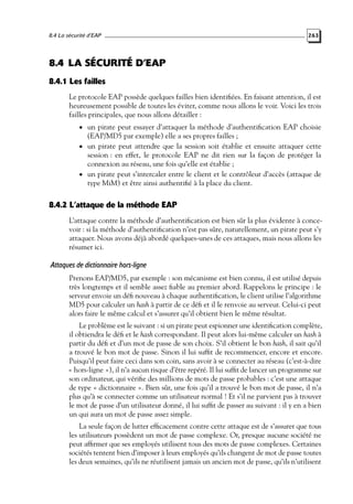 8.4 La sécurité d’EAP

263

8.4 LA SÉCURITÉ D’EAP
8.4.1 Les failles
Le protocole EAP possède quelques failles bien identiﬁées. En faisant attention, il est
heureusement possible de toutes les éviter, comme nous allons le voir. Voici les trois
failles principales, que nous allons détailler :
• un pirate peut essayer d’attaquer la méthode d’authentiﬁcation EAP choisie

(EAP/MD5 par exemple) elle a ses propres failles ;
• un pirate peut attendre que la session soit établie et ensuite attaquer cette
session : en effet, le protocole EAP ne dit rien sur la façon de protéger la
connexion au réseau, une fois qu’elle est établie ;
• un pirate peut s’intercaler entre le client et le contrôleur d’accès (attaque de
type MiM) et être ainsi authentiﬁé à la place du client.

8.4.2 L’attaque de la méthode EAP
L’attaque contre la méthode d’authentiﬁcation est bien sûr la plus évidente à concevoir : si la méthode d’authentiﬁcation n’est pas sûre, naturellement, un pirate peut s’y
attaquer. Nous avons déjà abordé quelques-unes de ces attaques, mais nous allons les
résumer ici.

Attaques de dictionnaire hors-ligne
Prenons EAP/MD5, par exemple : son mécanisme est bien connu, il est utilisé depuis
très longtemps et il semble assez ﬁable au premier abord. Rappelons le principe : le
serveur envoie un déﬁ nouveau à chaque authentiﬁcation, le client utilise l’algorithme
MD5 pour calculer un hash à partir de ce déﬁ et il le renvoie au serveur. Celui-ci peut
alors faire le même calcul et s’assurer qu’il obtient bien le même résultat.
Le problème est le suivant : si un pirate peut espionner une identiﬁcation complète,
il obtiendra le déﬁ et le hash correspondant. Il peut alors lui-même calculer un hash à
partir du déﬁ et d’un mot de passe de son choix. S’il obtient le bon hash, il sait qu’il
a trouvé le bon mot de passe. Sinon il lui sufﬁt de recommencer, encore et encore.
Puisqu’il peut faire ceci dans son coin, sans avoir à se connecter au réseau (c’est-à-dire
« hors-ligne »), il n’a aucun risque d’être repéré. Il lui sufﬁt de lancer un programme sur
son ordinateur, qui vériﬁe des millions de mots de passe probables : c’est une attaque
de type « dictionnaire ». Bien sûr, une fois qu’il a trouvé le bon mot de passe, il n’a
plus qu’à se connecter comme un utilisateur normal ! Et s’il ne parvient pas à trouver
le mot de passe d’un utilisateur donné, il lui sufﬁt de passer au suivant : il y en a bien
un qui aura un mot de passe assez simple.
La seule façon de lutter efﬁcacement contre cette attaque est de s’assurer que tous
les utilisateurs possèdent un mot de passe complexe. Or, presque aucune société ne
peut afﬁrmer que ses employés utilisent tous des mots de passe complexes. Certaines
sociétés tentent bien d’imposer à leurs employés qu’ils changent de mot de passe toutes
les deux semaines, qu’ils ne réutilisent jamais un ancien mot de passe, qu’ils n’utilisent

 