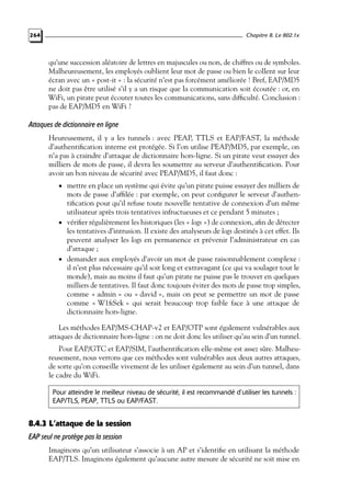 Chapitre 8. Le 802.1x

264

qu’une succession aléatoire de lettres en majuscules ou non, de chiffres ou de symboles.
Malheureusement, les employés oublient leur mot de passe ou bien le collent sur leur
écran avec un « post-it » : la sécurité n’est pas forcément améliorée ! Bref, EAP/MD5
ne doit pas être utilisé s’il y a un risque que la communication soit écoutée : or, en
WiFi, un pirate peut écouter toutes les communications, sans difﬁculté. Conclusion :
pas de EAP/MD5 en WiFi ?

Attaques de dictionnaire en ligne
Heureusement, il y a les tunnels : avec PEAP, TTLS et EAP/FAST, la méthode
d’authentiﬁcation interne est protégée. Si l’on utilise PEAP/MD5, par exemple, on
n’a pas à craindre d’attaque de dictionnaire hors-ligne. Si un pirate veut essayer des
milliers de mots de passe, il devra les soumettre au serveur d’authentiﬁcation. Pour
avoir un bon niveau de sécurité avec PEAP/MD5, il faut donc :
• mettre en place un système qui évite qu’un pirate puisse essayer des milliers de

mots de passe d’afﬁlée : par exemple, on peut conﬁgurer le serveur d’authentiﬁcation pour qu’il refuse toute nouvelle tentative de connexion d’un même
utilisateur après trois tentatives infructueuses et ce pendant 5 minutes ;
• vériﬁer régulièrement les historiques (les « logs ») de connexion, aﬁn de détecter
les tentatives d’intrusion. Il existe des analyseurs de logs destinés à cet effet. Ils
peuvent analyser les logs en permanence et prévenir l’administrateur en cas
d’attaque ;
• demander aux employés d’avoir un mot de passe raisonnablement complexe :
il n’est plus nécessaire qu’il soit long et extravagant (ce qui va soulager tout le
monde), mais au moins il faut qu’un pirate ne puisse pas le trouver en quelques
milliers de tentatives. Il faut donc toujours éviter des mots de passe trop simples,
comme « admin » ou « david », mais on peut se permettre un mot de passe
comme « W1ﬁSek » qui serait beaucoup trop faible face à une attaque de
dictionnaire hors-ligne.
Les méthodes EAP/MS-CHAP-v2 et EAP/OTP sont également vulnérables aux
attaques de dictionnaire hors-ligne : on ne doit donc les utiliser qu’au sein d’un tunnel.
Pour EAP/GTC et EAP/SIM, l’authentiﬁcation elle-même est assez sûre. Malheureusement, nous verrons que ces méthodes sont vulnérables aux deux autres attaques,
de sorte qu’on conseille vivement de les utiliser également au sein d’un tunnel, dans
le cadre du WiFi.
Pour atteindre le meilleur niveau de sécurité, il est recommandé d’utiliser les tunnels :
EAP/TLS, PEAP, TTLS ou EAP/FAST.

8.4.3 L’attaque de la session
EAP seul ne protège pas la session
Imaginons qu’un utilisateur s’associe à un AP et s’identiﬁe en utilisant la méthode
EAP/TLS. Imaginons également qu’aucune autre mesure de sécurité ne soit mise en

 