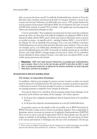 8.4 La sécurité d’EAP

265

place au niveau du réseau sans ﬁl. La méthode d’authentiﬁcation choisie est l’une des
plus sûres, donc un pirate aura beaucoup de mal à s’y attaquer. Toutefois, voyons ce qui
se passe une fois que l’utilisateur est authentiﬁé avec succès : l’AP accepte dorénavant
tous les paquets en provenance de l’adresse MAC de cet utilisateur. En outre, le travail
de EAP étant terminé, le tunnel TLS est fermé : cela signiﬁe que tous les paquets du
client sont maintenant échangés en clair.
C’est la catastrophe ! Non seulement un pirate peut écouter toutes les communications du client, en clair, mais il lui sufﬁt de conﬁgurer son adaptateur WiFi et de lui
donner la même adresse MAC que le client pour pouvoir détourner ainsi sa session
et accéder au réseau : on appelle cela le « spooﬁng d’adresse MAC » (voir le § 6.2.3
du chapitre 6). On se demande bien pourquoi l’on a mis tant d’efforts à sécuriser
l’authentiﬁcation si la session créée peut être détournée aussi aisément ? On voit, dans
cet exemple, qu’il y a en réalité deux identiﬁcations : la première est réalisée par le
serveur d’authentiﬁcation avec EAP ; la seconde est réalisée ensuite par le contrôleur
d’accès, sans l’aide d’EAP, à chaque paquet envoyé par le client. Or, le contrôleur
d’accès identiﬁe le client comme il le peut, c’est-à-dire avec son adresse MAC, ce qui
n’offre qu’une protection très limitée.
Résumons : l’EAP, sans l’aide d’autres mécanismes, ne protège que l’authentification,
pas la session. Donc si l’on ne fait rien de plus qu’EAP (c’est-à-dire du 802.1x seul)
alors un pirate peut espionner ou détourner les sessions existantes, en toute impunité.
Mais alors, comment se protéger ?

Un tunnel entre le client et le contrôleur d’accès
Clé statique ou négociation dynamique
La meilleure solution pour protéger la session consiste à mettre en place un tunnel
entre le client et le contrôleur d’accès. De cette façon, un pirate ne pourra ni espionner
ni détourner la session. Pour bien protéger la session, ce tunnel doit mettre en œuvre
un cryptage puissant et empêcher toute attaque de relecture.
Pour que le client et le contrôleur d’accès puissent crypter leurs échanges, il est
nécessaire qu’ils utilisent une même clé de cryptage1. On a deux options :
• la clé peut être conﬁgurée manuellement dans le logiciel client et le contrôleur

d’accès ;
• la clé peut être négociée automatiquement au cours de l’authentiﬁcation.

La première option est très simple et elle est possible avec le WPA Personal et le
WPA2 Personal, comme nous le verrons au prochain chapitre. Pour comprendre la
deuxième option, revenons un instant sur la méthode d’authentiﬁcation EAP/TLS.
Nous avons vu qu’au cours de la négociation TLS, le client génère une clé, puis la
crypte en utilisant la clé publique du serveur et lui envoie. De cette façon, le client
et le serveur parviennent à s’échanger une clé tout à fait secrètement. On dit que
1. Nous verrons au chapitre 9 que plusieurs clés de cryptage sont en réalité nécessaires, mais qu’elles
peuvent être dérivées d’une première clé « maîtresse » : la Primary Master Key (PMK).

 