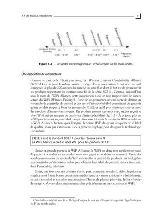 1.1 Un boom à retardement

7

Figure 1.2 — Le spectre électromagnétique : le WiFi repose sur les micro-ondes.

Une association de constructeurs
Comme si tout cela n’était pas assez, la Wireless Ethernet Compatibility Alliance
(WECA) vit le jour la même année. Il s’agit d’une association à but non lucratif
composée de plus de 200 acteurs du marché du sans ﬁl et dont le but est de promouvoir
les produits respectant les normes sans ﬁl de la série 802.11. Connue aujourd’hui
sous le nom de WiFi Alliance, cette association a eu un rôle majeur dans le succès
actuel du WiFi (Wireless Fidelity1 ). L’une de ses premières actions a été de déﬁnir un
ensemble de contrôles de qualité et des tests d’interopérabilité permettant de garantir
qu’un produit respecte bien les normes de l’IEEE et qu’il peut s’interconnecter avec
des produits d’autres fournisseurs. Un produit passant ces tests avec succès reçoit le
label WiFi qui est un gage de qualité et d’interopérabilité (ﬁg. 1.3). À ce jour, plus de
5 000 produits ont reçu ce label, ce qui démontre à la fois le succès du WiFi et celui de
la WiFi Alliance. Notons qu’à l’origine, le terme WiFi désignait uniquement le label
de qualité, mais par extension, il est à présent employé pour désigner la technologie
elle-même.
L’IEEE a créé le standard 802.11 pour les réseaux sans fil.
La WiFi Alliance a créé le label WiFi pour les produits 802.11.

Grâce en grande partie à la WiFi Alliance, le WiFi est donc très rapidement passé
du papier à la réalité et les produits ont vite gagné en stabilité et maturité. L’une des
nombreuses raisons du succès du WiFi est en effet la qualité des produits : en bref, grâce
aux contrôles qu’ils doivent subir pour obtenir leur label de qualité, ils fonctionnent,
dans l’ensemble, très bien.
Enﬁn, une fois tous ces critères réunis, prix, maturité, standard, débit, législation
et grâce aussi à une bonne couverture médiatique, la « masse critique » a été dépassée,
ce qui a entraîné et entraîne encore aujourd’hui et de plus en plus vite, l’effet « boulede-neige ». Voyons donc maintenant plus précisément en quoi consiste le WiFi.

1. C’est-à-dire « ﬁdélité sans ﬁl ». Il s’agit d’un jeu de mot en référence à la qualité High-Fidelity ou
Hi-Fi du monde audio.

 