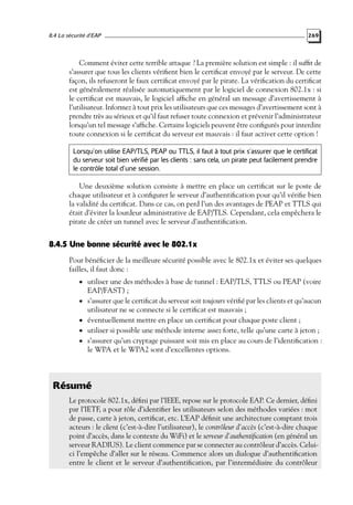 8.4 La sécurité d’EAP

269

Comment éviter cette terrible attaque ? La première solution est simple : il sufﬁt de
s’assurer que tous les clients vériﬁent bien le certiﬁcat envoyé par le serveur. De cette
façon, ils refuseront le faux certiﬁcat envoyé par le pirate. La vériﬁcation du certiﬁcat
est généralement réalisée automatiquement par le logiciel de connexion 802.1x : si
le certiﬁcat est mauvais, le logiciel afﬁche en général un message d’avertissement à
l’utilisateur. Informez à tout prix les utilisateurs que ces messages d’avertissement sont à
prendre très au sérieux et qu’il faut refuser toute connexion et prévenir l’administrateur
lorsqu’un tel message s’afﬁche. Certains logiciels peuvent être conﬁgurés pour interdire
toute connexion si le certiﬁcat du serveur est mauvais : il faut activer cette option !
Lorsqu’on utilise EAP/TLS, PEAP ou TTLS, il faut à tout prix s’assurer que le certificat
du serveur soit bien vérifié par les clients : sans cela, un pirate peut facilement prendre
le contrôle total d’une session.

Une deuxième solution consiste à mettre en place un certiﬁcat sur le poste de
chaque utilisateur et à conﬁgurer le serveur d’authentiﬁcation pour qu’il vériﬁe bien
la validité du certiﬁcat. Dans ce cas, on perd l’un des avantages de PEAP et TTLS qui
était d’éviter la lourdeur administrative de EAP/TLS. Cependant, cela empêchera le
pirate de créer un tunnel avec le serveur d’authentiﬁcation.

8.4.5 Une bonne sécurité avec le 802.1x
Pour bénéﬁcier de la meilleure sécurité possible avec le 802.1x et éviter ses quelques
failles, il faut donc :
• utiliser une des méthodes à base de tunnel : EAP/TLS, TTLS ou PEAP (voire
•
•
•

•

EAP/FAST) ;
s’assurer que le certiﬁcat du serveur soit toujours vériﬁé par les clients et qu’aucun
utilisateur ne se connecte si le certiﬁcat est mauvais ;
éventuellement mettre en place un certiﬁcat pour chaque poste client ;
utiliser si possible une méthode interne assez forte, telle qu’une carte à jeton ;
s’assurer qu’un cryptage puissant soit mis en place au cours de l’identiﬁcation :
le WPA et le WPA2 sont d’excellentes options.

Résumé
Le protocole 802.1x, déﬁni par l’IEEE, repose sur le protocole EAP. Ce dernier, déﬁni
par l’IETF, a pour rôle d’identiﬁer les utilisateurs selon des méthodes variées : mot
de passe, carte à jeton, certiﬁcat, etc. L’EAP déﬁnit une architecture comptant trois
acteurs : le client (c’est-à-dire l’utilisateur), le contrôleur d’accès (c’est-à-dire chaque
point d’accès, dans le contexte du WiFi) et le serveur d’authentiﬁcation (en général un
serveur RADIUS). Le client commence par se connecter au contrôleur d’accès. Celuici l’empêche d’aller sur le réseau. Commence alors un dialogue d’authentiﬁcation
entre le client et le serveur d’authentiﬁcation, par l’intermédiaire du contrôleur

 