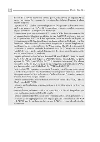 270

Chapitre 8. Le 802.1x

d’accès. Si le serveur autorise le client à passer, il lui envoie un paquet EAP de
succès : au passage de ce paquet, le contrôleur d’accès laisse désormais le client
accéder au réseau.
Le protocole 802.1x déﬁnit comment le protocole EAP peut être utilisé sur un réseau
local, grâce au protocole EAPoL. Ce dernier rajoute notamment quelques nouveaux
paquets permettant l’échange de clés de cryptage.
Pour mettre en place une architecture 802.1x avec le WiFi, il faut choisir et installer
un serveur d’authentiﬁcation (en général de type RADIUS), et s’assurer que tous
les AP gèrent bien le 802.1x. Il faut également choisir et installer un logiciel de
connexion compatible 802.1x sur le poste de chaque utilisateur. Ce logiciel peut être
fourni avec l’adaptateur WiFi ou directement intégré dans le système d’exploitation :
c’est le cas avec les versions récentes de Windows et de Mac OS. Il reste ensuite à
choisir une ou plusieurs méthodes d’authentiﬁcation EAP, s’assurer que le serveur
RADIUS les gère et que les logiciels de connexion des clients soient bien compatibles
avec au moins l’une de ces méthodes.
Les principales méthodes d’authentiﬁcation EAP sont EAP/MD5 (mot de passe),
EAP/MS-CHAP-v2 (mot de passe), EAP/OTC (mot de passe), EAP/GTC (carte
à jeton), EAP/SIM (carte SIM) et EAP/TLS (certiﬁcat électronique). Par ailleurs,
trois autres méthodes EAP ont pour but de protéger une authentiﬁcation EAP au
sein d’un tunnel sécurisé : EAP/PEAP, EAP/TTLS et EAP/FAST.
La sécurité du 802.1x peut être compromise de trois façons différentes : en attaquant
la méthode EAP utilisée, en détournant une session après sa création ou encore en
s’interposant entre le client et le serveur d’authentiﬁcation. Pour éviter toutes ces
attaques, nous avons vu qu’il fallait :
– utiliser une méthode d’authentiﬁcation basée sur un tunnel : EAP/TLS, TTLS ou
PEAP (voire EAP/FAST) ;
– s’assurer que les clients ne se connectent que si le certiﬁcat envoyé par le serveur
est valide ;
– éventuellement, utiliser un certiﬁcat par poste client et le faire vériﬁer par le serveur
(c’est malheureusement plutôt lourd à gérer) ;
– utiliser une méthode interne assez forte, comme les cartes à jeton par exemple ;
– s’assurer qu’un cryptage puissant soit négocié pendant l’identiﬁcation : le WPA
et le WPA2 sont les meilleures solutions pour le WiFi... et nous allons les étudier
maintenant.

 
