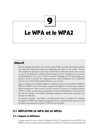 9
Le WPA et le WPA2

Objectif
Dans le chapitre précédent, nous avons vu que le 802.1x permet de mettre en place
des méthodes d’authentiﬁcation des utilisateurs très sûres et très variées : l’envoi
d’un simple mot de passe au sein d’un tunnel TLS, l’utilisation d’une carte à jeton
ou encore l’échange de certiﬁcats électroniques, le tout centralisé par un serveur
d’authentiﬁcation. En outre, le 802.1x permet l’échange de clés de cryptage qui
peuvent servir à sécuriser les communications entre l’utilisateur et le contrôleur
d’accès (c’est-à-dire l’AP auquel l’utilisateur est associé).
Dans ce chapitre, nous allons étudier les meilleures solutions de sécurité du WiFi, le
WPA et le WPA2 et voir d’une part comment les déployer et d’autre part comment
elles fonctionnent. Nous verrons qu’elles mettent en œuvre un cryptage puissant
(TKIP ou AES), un mécanisme permettant d’assurer la distribution et la protection
des clés de cryptage, un contrôle d’intégrité puissant et une bonne résistance aux
attaques de relecture.
Un bémol toutefois : une faille a été découverte dans le système de contrôle
d’intégrité du TKIP. Il ne signe pas immédiatement son arrêt de mort, mais il est tout
de même recommandé de passer à l’AES dès que possible.

9.1 DÉPLOYER LE WPA OU LE WPA2
9.1.1 Rappels et définitions
Comme nous l’avons vu dans le chapitre 6 (§ 6.4), le groupe de travail 802.11i de
l’IEEE a été mis en place pour développer une solution de sécurité nettement plus sûre

 