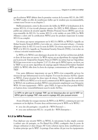 Chapitre 9. Le WPA et le WPA2

272

que la solution WEP déﬁnie dans la première version de la norme 802.11, dès 1997.
Le WEP souffre en effet de nombreuses failles qui le rendent peu recommandable,
comme nous l’avons vu au chapitre 7.
Malheureusement, entre la découverte des failles du WEP et la ﬁnalisation de la
norme 802.11i, il s’est écoulé plusieurs années. En 2002, la WiFi Alliance a donc
publié une solution de sécurité appelée Wireless Protected Access (WPA), qui est un
sous-ensemble du 802.11i. La norme 802.11i a été ratiﬁée en juin 2004. La WiFi
Alliance a alors créé la certiﬁcation WPA2 pour les produits respectant la norme
802.11i au complet.
Un réseau qui repose uniquement sur le 802.11i (WPA ou WPA2) s’appelle un
Robust Security Network (RSN), c’est-à-dire un « réseau à sécurité robuste ». Certains
désignent donc le 802.11i sous le nom de RSN. Un réseau reposant à la fois sur le
WEP et le 802.11i s’appelle un Transitional Security Network (TSN), c’est-à-dire un
« réseau à sécurité transitionnelle ».
Le WPA et le WPA2 sont identiques du point de vue de leur architecture globale
et donc de leur mise en œuvre. Le WPA repose sur un algorithme de cryptage déﬁni
par le protocole Temporal Key Integrity Protocol (TKIP), lui-même basé sur l’algorithme
RC4 (que nous avons vu au chapitre 7, § 7.2), alors que le WPA2 repose, au choix, sur
le TKIP ou sur un autre algorithme de cryptage appelé Advanced Encryption Standard
(AES). Le WPA2 offre donc le choix du cryptage, contrairement au WPA qui impose
TKIP.
Une autre différence importante est que le WPA n’est compatible qu’avec les
réseaux de type Infrastructure (voir le chapitre 3) et non les réseaux Ad Hoc. Quant
au WPA2, il peut sécuriser les deux types de réseau. Toutefois, vues les similitudes
entre le WPA et le WPA2 et vu le succès commercial du WPA (apparu deux ans avant
le WPA2), de nombreux produits WPA2 sont présentés simplement sous l’étiquette
WPA. Si votre équipement « WPA » gère l’AES, il s’agit en fait d’un produit WPA2
et il gérera donc vraisemblablement aussi le mode Ad Hoc.
Le WPA ne gère que le cryptage TKIP, qui est beaucoup plus sûr que le WEP. Le
WPA2 gère le cryptage TKIP, mais aussi le cryptage AES, plus puissant encore.

Avant d’étudier les rouages internes du WPA et du WPA2, commençons par voir
comment on les déploie. Il existe deux architectures pour le WPA ou le WPA2 :
• avec des clés partagées : on parle de « WPA Personal » ;

• avec une architecture 802.1x : on parle de « WPA Enterprise ».

9.1.2 Le WPA Personal
Pour déployer une sécurité WPA ou WPA2, le mécanisme le plus simple consiste
à utiliser une clé partagée, ou Pre-Shared Key (PSK), conﬁgurée dans le poste de
chaque utilisateur et dans chaque AP. Cette solution repose donc sensiblement sur
le même principe que le WEP : le partage d’une même clé par tous les équipements.

 