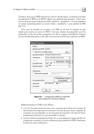 9.1 Déployer le WPA ou le WPA2

273

Toutefois, alors que le WEP imposait de saisir la clé elle-même, en général au format
hexadécimal, le WPA et le WPA2 offrent une méthode plus pratique : il faut saisir
un mot de passe (aussi long que possible), appelé la « passphrase » et cette passphrase
est passée automatiquement au travers d’une « moulinette » pour générer la PSK
(ﬁg. 9.1).
C’est tout, la sécurité est en place ! La PSK est de loin la solution la plus
simple pour mettre en œuvre le WPA. C’est une solution recommandée pour les
particuliers ou les très petites entreprises car elle ne suppose l’installation d’aucun
serveur d’authentiﬁcation et elle offre un niveau de sécurité bien supérieur au WEP.

Figure 9.1 — Configuration WPA2 en mode PSK
avec le logiciel de connexion Odyssey.

Malheureusement, la PSK a trois défauts :
• si le mot de passe choisi est trop court, un pirate peut lancer une attaque de

dictionnaire hors-ligne pour le retrouver. Un mot de passe d’une vingtaine de
caractères est recommandé, ou une douzaine de caractères s’il s’agit de lettres
parfaitement aléatoires (ce qui est pénible à retenir) ;
• tous les utilisateurs partagent la même clé, ce qui augmente le risque qu’elle soit
compromise et permet à tous les utilisateurs (qui possèdent la PSK) d’espionner
le traﬁc des autres utilisateurs ;

 