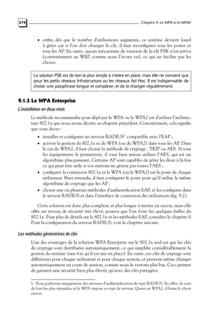 Chapitre 9. Le WPA et le WPA2

274

• enﬁn, dès que le nombre d’utilisateurs augmente, ce système devient lourd

à gérer car si l’on doit changer la clé, il faut reconﬁgurer tous les postes et
tous les AP. En outre, aucun mécanisme de rotation de la clé PSK n’est prévu
(contrairement au WEP, comme nous l’avons vu), ce qui ne facilite pas les
choses.

La solution PSK est de loin la plus simple à mettre en place, mais elle ne convient que
pour les petits réseaux Infrastructure ou les réseaux Ad Hoc. Il est indispensable de
choisir une passphrase longue et complexe, et de la changer régulièrement.

9.1.3 Le WPA Enterprise
L’installation en deux mots
La méthode recommandée pour déployer le WPA ou le WPA2 est d’utiliser l’architecture 802.1x que nous avons décrite au chapitre précédent. Concrètement, cela signiﬁe
que vous devez :
• installer et conﬁgurer un serveur RADIUS1 compatible avec l’EAP ;

• activer la gestion du 802.1x et du WPA (ou du WPA2) dans tous les AP. Dans

le cas du WPA2, il faut choisir la méthode de cryptage : TKIP ou AES. Si tous
les équipements le permettent, il vaut bien mieux utiliser l’AES, qui est un
algorithme plus puissant. Certains AP sont capables de gérer les deux à la fois
ce qui peut être utile si vos stations ne gèrent pas toutes l’AES ;
• conﬁgurer la connexion 802.1x et le WPA (ou le WPA2) sur le poste de chaque
utilisateur. Bien entendu, il faut conﬁgurer le poste pour qu’il utilise le même
algorithme de cryptage que les AP ;
• choisir une ou plusieurs méthodes d’authentiﬁcation EAP, et les conﬁgurer dans
le serveur RADIUS et dans l’interface de connexion des utilisateurs (ﬁg. 9.2).

Cette solution est donc plus complexe et plus longue à mettre en œuvre, mais elle
offre un niveau de sécurité très élevé, pourvu que l’on évite les quelques failles du
802.1x. Pour plus de détails sur le 802.1x et les méthodes EAP, consultez le chapitre 8.
Pour la conﬁguration du serveur RADIUS, voir le chapitre suivant.

Les méthodes génératrices de clés
L’un des avantages de la solution WPA Enterprise sur le 802.1x seul est que les clés
de cryptage sont distribuées automatiquement, ce qui simpliﬁe considérablement la
gestion du système (une fois qu’il est mis en place). En outre, ces clés de cryptage sont
différentes pour chaque utilisateur et pour chaque session, et peuvent même changer
automatiquement en cours de session, comme nous le verrons plus bas. Ceci permet
de garantir une sécurité bien plus élevée qu’avec des clés partagées.
1. Nous parlerons uniquement des serveurs d’authentiﬁcation de type RADIUS. En effet, ils sont
de loin les plus répandus, et le WPA impose ce type de serveur. Quant au WPA2, il laisse le choix
ouvert.

 