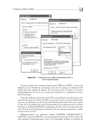 9.1 Déployer le WPA ou le WPA2

275

Figure 9.2 — Configuration d’un profile d’authentification 802.1x
avec le logiciel Odyssey.

Il existe toutefois une contrainte imposée par le WPA et le WPA2 : si l’on veut
bénéﬁcier de la distribution automatique des clés de cryptage, la méthode EAP
utilisée doit être capable de générer une clé secrète entre le client et le serveur
d’authentiﬁcation. Si c’est le cas, on dit que la méthode est « génératrice de clés »
(Key Generating).
Toutes les méthodes à base de tunnels TLS sont génératrices de clés (encore une
raison de plus pour les utiliser). En effet, nous avons vu qu’au cours de l’authentiﬁcation avec ces méthodes, une clé secrète était d’abord générée par le client, puis cryptée
à l’aide de la clé publique du serveur d’authentiﬁcation et enﬁn envoyée au serveur.
De même, la méthode EAP/FAST est génératrice de clés. Cette clé secrète peut alors
servir de base pour la négociation sécurisée de clés de cryptage temporaires, comme
nous le verrons au § 9.2.
Malheureusement, les méthodes simples, EAP/MD5, EAP/MS-CHAP-v2,
EAP/OTP ou encore EAP/GTC, ne sont pas génératrices de clés. Si l’on utilise une
telle méthode d’authentiﬁcation, alors il est impossible d’utiliser la fonction de

 
