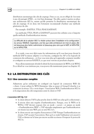 Chapitre 9. Le WPA et le WPA2

276

distribution automatique des clés de cryptage. Dans ce cas, on est obligé de s’en tenir
à une clé partagée (PSK)... et c’est bien dommage ! En effet, quitte à mettre en place
une architecture 802.1x, autant qu’elle permette la distribution automatique des
clés de cryptage. Il est donc très fortement recommandé d’utiliser une méthode
génératrice de clés.
Par exemple : EAP/TLS, TTLS, PEAP, EAP/FAST.
Les méthodes TTLS, PEAP et EAP/FAST peuvent être utilisées avec n’importe
quelle méthode d’authentiﬁcation interne.
La difficulté de la solution 802.1x réside surtout dans l’installation et la configuration
du serveur RADIUS. Cependant, une fois que cette architecture est mise en place, elle
est beaucoup plus facile à administrer et beaucoup plus sûre que le WEP, le WPA-PSK
ou le WPA2-PSK.

À ce stade, vous avez déjà toutes les informations qu’il vous faut pour choisir la
méthode EAP la mieux adaptée à vos besoins, conﬁgurer les AP et les logiciels de
connexion des utilisateurs... et il ne vous reste plus qu’à apprendre comment installer
et conﬁgurer un serveur RADIUS, ce que nous verrons au prochain chapitre.
Nous allons maintenant aborder le détail du fonctionnement du WPA et du WPA2.
Si ce détail ne vous intéresse pas, vous pouvez dès maintenant passer au chapitre 10.

9.2 LA DISTRIBUTION DES CLÉS
9.2.1 Une connexion complète
Admettons qu’un utilisateur ait conﬁguré son logiciel de connexion WiFi (le
« client ») pour utiliser le WPA Enterprise. Que se passe-t-il lorsqu’il cherche à se
connecter au réseau ? Il y a trois étapes : l’association WiFi, l’authentiﬁcation 802.1x
et la négociation des clés temporaires entre le client et l’AP.

L’association WiFi (fig. 9.3)
• le client détecte l’AP le plus proche dont le SSID est celui qu’il a sélectionné ;
• il envoie alors une requête d’authentiﬁcation. Puisque, avec le WPA et le
WPA2, l’AP devrait toujours être en mode « ouvert » et jamais en mode
« d’authentiﬁcation WEP », l’AP répondra simplement que l’authentiﬁcation
est réussie (au sens WiFi, pas au sens 802.1x) ;
• le client envoie une requête d’association à l’AP. Puisque l’authentiﬁcation est
réussie, l’AP accepte l’association. Bien qu’à ce stade l’utilisateur soit associé à
l’AP, ce dernier ne le laisse pas encore accéder au réseau s’il respecte le protocole
802.1x.

 