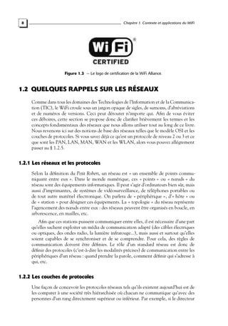 Chapitre 1. Contexte et applications du WiFi

8

Figure 1.3 — Le logo de certification de la WiFi Alliance.

1.2 QUELQUES RAPPELS SUR LES RÉSEAUX
Comme dans tous les domaines des Technologies de l’Information et de la Communication (TIC), le WiFi croule sous un jargon opaque de sigles, de surnoms, d’abréviations
et de numéros de versions. Ceci peut dérouter n’importe qui. Aﬁn de vous éviter
ces déboires, cette section se propose donc de clariﬁer brièvement les termes et les
concepts fondamentaux des réseaux que nous allons utiliser tout au long de ce livre.
Nous revenons ici sur des notions de base des réseaux telles que le modèle OSI et les
couches de protocoles. Si vous savez déjà ce qu’est un protocole de niveau 2 ou 3 et ce
que sont les PAN, LAN, MAN, WAN et les WLAN, alors vous pouvez allégrement
passer au § 1.2.5.

1.2.1 Les réseaux et les protocoles
Selon la déﬁnition du Petit Robert, un réseau est « un ensemble de points communiquant entre eux ». Dans le monde numérique, ces « points » ou « nœuds » du
réseau sont des équipements informatiques. Il peut s’agir d’ordinateurs bien sûr, mais
aussi d’imprimantes, de systèmes de vidéosurveillance, de téléphones portables ou
de tout autre matériel électronique. On parlera de « périphérique », d’« hôte » ou
de « station » pour désigner ces équipements. La « topologie » du réseau représente
l’agencement des nœuds entre eux : des réseaux peuvent être organisés en boucle, en
arborescence, en mailles, etc.
Aﬁn que ces stations puissent communiquer entre elles, il est nécessaire d’une part
qu’elles sachent exploiter un média de communication adapté (des câbles électriques
ou optiques, des ondes radio, la lumière infrarouge...), mais aussi et surtout qu’elles
soient capables de se synchroniser et de se comprendre. Pour cela, des règles de
communication doivent être déﬁnies. Le rôle d’un standard réseau est donc de
déﬁnir des protocoles (c’est-à-dire les modalités précises) de communication entre les
périphériques d’un réseau : quand prendre la parole, comment déﬁnir qui s’adresse à
qui, etc.

1.2.2 Les couches de protocoles
Une façon de concevoir les protocoles réseaux tels qu’ils existent aujourd’hui est de
les comparer à une société très hiérarchisée où chacun ne communique qu’avec des
personnes d’un rang directement supérieur ou inférieur. Par exemple, si le directeur

 