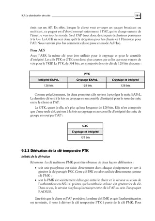 9.2 La distribution des clés

281

émis par un AP. En effet, lorsque le client veut envoyer un paquet broadcast ou
multicast, ce paquet est d’abord envoyé strictement à l’AP, qui se charge ensuite de
l’émettre vers tout le monde. Seul l’AP émet donc des paquets à plusieurs personnes
à la fois. La GTK ne sert donc qu’à la réception pour les clients et à l’émission pour
l’AP. Nous verrons plus bas comment cela se passe en mode Ad Hoc.

Pour AES
Avec l’AES, la même clé peut être utilisée pour le cryptage et pour le contrôle
d’intégrité. Les clés PTK et GTK sont donc plus courtes que celles que nous venons de
voir pour le TKIP. La PTK, de 384 bits, est composée de trois clés de 128 bits chacune :
PTK
Intégrité EAPoL

Cryptage EAPoL

Cryptage et intégrité

128 bits

128 bits

128 bits

Comme précédemment, les deux premières clés servent à protéger le traﬁc EAPoL.
La dernière clé sert à la fois au cryptage et au contrôle d’intégrité pour le reste du traﬁc
entre le client et l’AP.
La GTK, quant à elle, n’a plus qu’une longueur de 128 bits. Elle n’est composée
que d’une seule clé, qui sert à la fois au cryptage et au contrôle d’intégrité du traﬁc de
groupe envoyé par l’AP :
GTC
Cryptage et intégrité
128 bits

9.2.3 Dérivation de la clé temporaire PTK
Intérêts de la dérivation
Résumons : la clé maîtresse PMK peut être obtenue de deux façons différentes :
• soit une passphrase est saisie directement dans chaque équipement et sert à

générer la clé partagée PSK. Cette clé PSK est alors utilisée directement comme
clé PMK ;
• soit la PMK est secrètement échangée entre le client et le serveur au cours de
l’authentiﬁcation 802.1x, pourvu que la méthode utilisée soit génératrice de clé.
Dans ce cas, le serveur n’a plus qu’à envoyer cette clé à l’AP, au sein d’un paquet
RADIUS.

Une fois que le client et l’AP possèdent la même clé PMK et que l’authentiﬁcation
est terminée, il reste à dériver la clé temporaire PTK à partir de la clé PMK. Pour

 