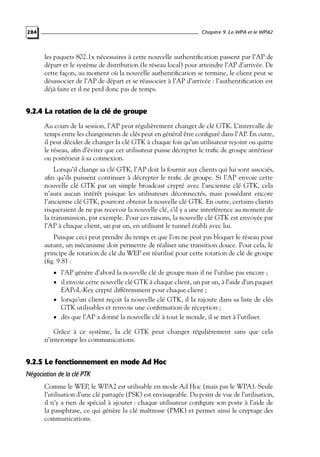 Chapitre 9. Le WPA et le WPA2

284

les paquets 802.1x nécessaires à cette nouvelle authentiﬁcation passent par l’AP de
départ et le système de distribution (le réseau local) pour atteindre l’AP d’arrivée. De
cette façon, au moment où la nouvelle authentiﬁcation se termine, le client peut se
désassocier de l’AP de départ et se réassocier à l’AP d’arrivée : l’authentiﬁcation est
déjà faite et il ne perd donc pas de temps.

9.2.4 La rotation de la clé de groupe
Au cours de la session, l’AP peut régulièrement changer de clé GTK. L’intervalle de
temps entre les changements de clés peut en général être conﬁguré dans l’AP. En outre,
il peut décider de changer la clé GTK à chaque fois qu’un utilisateur rejoint ou quitte
le réseau, aﬁn d’éviter que cet utilisateur puisse décrypter le traﬁc de groupe antérieur
ou postérieur à sa connexion.
Lorsqu’il change sa clé GTK, l’AP doit la fournir aux clients qui lui sont associés,
aﬁn qu’ils puissent continuer à décrypter le traﬁc de groupe. Si l’AP envoie cette
nouvelle clé GTK par un simple broadcast crypté avec l’ancienne clé GTK, cela
n’aura aucun intérêt puisque les utilisateurs déconnectés, mais possédant encore
l’ancienne clé GTK, pourront obtenir la nouvelle clé GTK. En outre, certains clients
risqueraient de ne pas recevoir la nouvelle clé, s’il y a une interférence au moment de
la transmission, par exemple. Pour ces raisons, la nouvelle clé GTK est envoyée par
l’AP à chaque client, un par un, en utilisant le tunnel établi avec lui.
Puisque ceci peut prendre du temps et que l’on ne peut pas bloquer le réseau pour
autant, un mécanisme doit permettre de réaliser une transition douce. Pour cela, le
principe de rotation de clé du WEP est réutilisé pour cette rotation de clé de groupe
(ﬁg. 9.8) :
• l’AP génère d’abord la nouvelle clé de groupe mais il ne l’utilise pas encore ;

• il envoie cette nouvelle clé GTK à chaque client, un par un, à l’aide d’un paquet

EAPoL-Key crypté différemment pour chaque client ;

• lorsqu’un client reçoit la nouvelle clé GTK, il la rajoute dans sa liste de clés

GTK utilisables et renvoie une conﬁrmation de réception ;

• dès que l’AP a donné la nouvelle clé à tout le monde, il se met à l’utiliser.

Grâce à ce système, la clé GTK peut changer régulièrement sans que cela
n’interompe les communications.

9.2.5 Le fonctionnement en mode Ad Hoc
Négociation de la clé PTK
Comme le WEP, le WPA2 est utilisable en mode Ad Hoc (mais pas le WPA). Seule
l’utilisation d’une clé partagée (PSK) est envisageable. Du point de vue de l’utilisation,
il n’y a rien de spécial à ajouter : chaque utilisateur conﬁgure son poste à l’aide de
la passphrase, ce qui génère la clé maîtresse (PMK) et permet ainsi le cryptage des
communications.

 