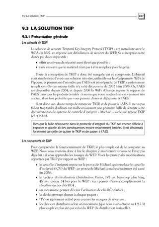 9.3 La solution TKIP

287

9.3 LA SOLUTION TKIP
9.3.1 Présentation générale
Les objectifs de TKIP
La solution de sécurité Temporal Key Integrity Protocol (TKIP) a été introduite avec le
WPA en 2002, en réponse aux défaillances de sécurité du WEP. Sa conception a été
dictée par deux impératifs :
• offrir un niveau de sécurité aussi élevé que possible ;

• faire en sorte que le matériel n’ait pas à être remplacé pour le gérer.

Toute la conception de TKIP a donc été marquée par ce compromis. L’objectif
était simplement d’avoir une solution très sûre, utilisable sur les équipements WiFi de
l’époque, et permettant d’attendre que l’AES soit très répandu. Le TKIP a parfaitement
rempli son rôle car aucune faille n’y a été découverte de 2002 à ﬁn 2008. Or, l’AES
est disponible depuis 2004, et depuis 2006 la WiFi Alliance impose le support de
l’AES dans tous les produits certiﬁés : à moins que votre matériel ne soit vraiment très
ancien, il est fort probable que vous puissiez d’ores et déjà passer à l’AES.
Il est donc sans doute temps de remercier TKIP, et de passer à l’AES. Il ne va pas
falloir trop tarder d’ailleurs car malheureusement une première faille de sécurité a été
découverte dans le système de contrôle d’intégrité « Michael » sur lequel repose TKIP
(cf. § 9.3.4).
Bien que la faille découverte dans le protocole d’intégrité du TKIP soit encore difficile à
exploiter et qu’elle ait des conséquences encore relativement limitées, il est désormais
fortement conseillé de quitter le TKIP et de passer à l’AES.

Les nouveautés de TKIP
Pour comprendre le fonctionnement de TKIP, le plus simple est de le comparer au
WEP. Nous vous invitons donc à lire le chapitre 7 maintenant si vous ne l’avez pas
déjà fait : il vous apprendra les rouages du WEP. Voici les principales modiﬁcations
apportées par TKIP par rapport au WEP :
• le contrôle d’intégrité repose sur le protocole Michael, qui remplace le contrôle

•

•
•
•
•

d’intégrité (ICV) du WEP : ce protocole Michael a malheureusement été cassé
ﬁn 2008 ;
le vecteur d’initialisation (Initialisation Vector, IV) est beaucoup plus long,
48 bits, contre 24 bits pour le WEP : ceci permet d’éviter complètement la
réutilisation des clés RC4 ;
un mécanisme permet d’éviter l’utilisation de clés RC4 faibles ;
la clé de cryptage change à chaque paquet ;
l’IV est également utilisé pour contrer les attaques de relecture ;
les clés sont distribuées selon un mécanisme (que nous avons étudié au § 9.2.3)
plus souple et plus sûr que celui du WEP (la distribution manuelle).

 