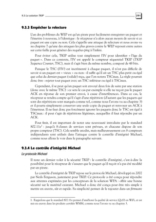 9.3 La solution TKIP

291

9.3.3 Empêcher la relecture
L’un des problèmes du WEP est qu’un pirate peut facilement enregistrer un paquet et
l’émettre à nouveau, à l’identique : le récepteur n’a alors aucun moyen de savoir si ce
paquet est une copie ou non. Cela s’appelle une attaque de relecture et nous avons vu
au chapitre 7 qu’une des attaques les plus graves contre le WEP reposait entre autres
sur cette faille pour générer des requêtes ping à l’inﬁni.
Pour éviter cela, TKIP utilise tout simplement l’IV pour identiﬁer « l’âge du
paquet ». Dans ce contexte, l’IV est appelé le compteur séquentiel TKIP (TKIP
Sequence Counter, TSC), mais il s’agit bien du même nombre, composé de 48 bits.
Puisque le TSC (l’IV) est incrémenté à chaque paquet, il n’est pas difﬁcile de
savoir si un paquet est « vieux » ou non : il sufﬁt qu’il ait un TSC plus petit ou égal
que celui du dernier paquet (valide) reçu, que l’on notera TSCmax. La règle pourrait
donc être : rejeter tout paquet avec un TSC inférieur ou égal à TSCmax.
Cependant, il se peut qu’un paquet soit envoyé deux fois de suite par une station
(donc avec le même TSC) : ce sera le cas par exemple si elle ne reçoit pas le paquet
ACK en réponse de son premier envoi, à cause d’interférences. Dans ce cas, le
récepteur se rendra compte qu’il s’agit d’une répétition (d’autant que les paquets qui
sont des répétitions sont marqués comme tel, comme nous l’avons vu au chapitre 3)
et il pourra simplement conserver une seule copie du paquet et renvoyer un ACK à
l’émetteur. Il ne faut donc pas forcément ignorer les paquets donc le TSC est égal à
TSCmax : il peut s’agir de répétitions légitimes, auxquelles il faut répondre par un
ACK.
Pour ﬁnir, il est important de noter une nouveauté introduite par le standard
802.11e1 : jusqu’à 8 classes de services sont prévues, et chacune dispose de son
propre compteur (TSC). Cela semble anodin, mais malheureusement ces 8 compteurs
indépendants sont utilisés dans l’attaque contre le contrôle d’intégrité Michael,
comme nous allons le voir dans le paragraphe suivant.

9.3.4 Le contrôle d’intégrité Michael
Le protocole Michael
Il reste un dernier volet à la sécurité TKIP : le contrôle d’intégrité, c’est-à-dire la
possibilité pour le récepteur de s’assurer que le paquet qu’il reçoit n’a pas été modiﬁé
par un pirate.
Le contrôle d’intégrité de TKIP repose sur le protocole Michael, développé en 2002
par Neils Ferguson, justement pour TKIP. Ce protocole a été conçu pour répondre
aux attentes exprimées par les concepteurs de la solution WPA : offrir une bonne
sécurité sur le matériel existant. Michael a donc été conçu pour être très simple à
mettre en œuvre, sûr et rapide. Sa simplicité permet de le rajouter dans un ﬁrmware

1. Rappelons que le standard 802.11e permet d’améliorer la qualité de service (QoS) en WiFi, et est
mis en œuvre dans les produits certiﬁés WMM, comme nous l’avons vu au chapitre 3.

 