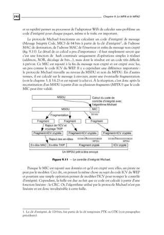 292

Chapitre 9. Le WPA et le WPA2

et sa rapidité permet au processeur de l’adaptateur WiFi de calculer sans problème un
code d’intégrité pour chaque paquet, même si le traﬁc est important.
Le protocole Michael fonctionne en calculant un code d’intégrité de message
(Message Integrity Code, MIC) de 64 bits à partir de la clé d’intégrité1 , de l’adresse
MAC de destination, de l’adresse MAC de l’émetteur et enﬁn du message non crypté
(ﬁg. 9.11). Le détail de ce calcul a peu d’importance : il faut simplement savoir que
c’est une fonction de hash constituée uniquement d’opérations simples à réaliser
(addition, XOR, décalage de bits...), mais dont le résultat est un code très difﬁcile
à prévoir. Ce MIC est rajouté à la ﬁn du message non crypté et est crypté avec lui,
un peu comme le code ICV du WEP. Il y a cependant une différence importante :
le protocole Michael travaille au niveau du MSDU et non du MPDU. En d’autres
termes, il est calculé sur le message à envoyer, avant une éventuelle fragmentation
(voir le chapitre 3, § 3.6.2) et est rajouté à celui-ci. À la réception, c’est donc après la
reconstitution d’un MSDU à partir d’un ou plusieurs fragments (MPDU) que le code
MIC peut être validé.

Figure 9.11 — Le contrôle d’intégrité Michael.

Puisque le MIC est rajouté aux données et qu’il est crypté avec elles, un pirate ne
peut pas le modiﬁer. Ceci dit, on pensait la même chose au sujet du code ICV du WEP
et pourtant une simple opération permet de modiﬁer l’ICV pour tromper le contrôle
d’intégrité. Cependant, la faille est due au fait que ce code est calculé à partir d’une
fonction linéaire : le CRC. Or, l’algorithme utilisé par le protocole Michael n’est pas
linéaire et est donc invulnérable à cette faille.

1. La clé d’intégrité, de 128 bits, fait partie de la clé temporaire PTK ou GTK (voir paragraphes
précédents).

 