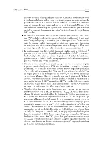 9.3 La solution TKIP

•

•

•

•

295

essayant une autre valeur pour l’octet à deviner. Au bout de maximum 256 essais
il tombera sur la bonne valeur : tout cela ne prendra que quelques instants. Le
paquet aura alors un ICV correct, mais un code MIC incorrect. L’AP renverra
donc un message d’erreur, comme cela est prévu par le protocole Michael : c’est
une indication essentielle pour le pirate, car il sait maintenant qu’il avait bien
deviné la valeur du dernier octet en clair, c’est-à-dire le dernier octet du code
MIC en clair.
Le pirate doit maintenant attendre 60 secondes avant de continuer, aﬁn d’éviter
que l’AP ne déclenche les contre-mesures. Une fois ce délai passé, il peut continuer l’attaque chop-chop pour deviner, par la même procédure, l’avant-dernier
octet du message en clair. Il peut continuer ainsi pour chaque octet du message,
en s’arrêtant une minute entre chaque octet deviné. Puisqu’il a 12 octets à
deviner, il pourra les deviner en 12 minutes (plus quelques secondes) !
Le pirate connaît alors l’intégralité du paquet en clair, dont le code MIC. À
partir de cela, il peut inverser l’algorithme de calcul du code MIC pour trouver
la clé d’intégrité ! En effet, le protocole de génération du code MIC a été conçu
pour être simple et facile à calculer, mais pas pour être irréversible (on ne pensait
pas qu’il pourrait être deviné facilement).
Comme le pirate connaît maintenant le paquet en clair et sa version cryptée,
il peut en déduire la séquence RC4 qui a été utilisée pour crypter ce paquet
(hormis l’ICV). Il est donc maintenant capable de créer un paquet quelconque,
d’une taille inférieure ou égale à 39 octets, il peut calculer le code MIC de
ce paquet grâce à la clé d’intégrité qu’il a trouvée, et cela donne un message
de maximum 47 octets. Il crypte ensuite le tout avec la séquence RC4 dont il
dispose. Pour ﬁnir, même s’il ne connaît pas l’ICV en clair, il peut utiliser la
propriété de linéarité de l’ICV pour calculer l’ICV crypté. Bref, il peut construire
un nouveau paquet de son choix (mais de maximum 51 octets, ICV compris) :
ce paquet est maintenant prêt à être injecté dans le réseau.
Toutefois, il ne faut pas oublier les mesures anti-relecture : on ne peut pas
émettre un paquet dont le TSC est inférieur au TSCmax . Or, puisqu’il s’est écoulé
plus de 12 minutes depuis le début de l’attaque, le TSCmax a dû augmenter.
Si le pirate veut tricher et augmenter la valeur du TSC de son paquet (qui
correspond à l’IV, rappelons-le), alors il devra avoir un paquet crypté avec la clé
RC4 correspondant à cet IV. Or, il ne connaît la séquence de cryptage que du
paquet qu’il a décrypté, avec son TSC : il est donc condamné à n’utiliser que
celui-là. Heureusement pour lui (et malheureusement pour la sécurité TKIP), il
peut proﬁter du fait que le 802.11e utilise un TSC différent pour chaque classe
de traﬁc. En changeant la classe du traﬁc de son paquet (un simple champ dans
l’en-tête à modiﬁer) le TSC de son paquet forgé sera comparé au TSCmax de
la classe de traﬁc choisie. Son TSC pourra donc parfaitement être supérieur au
TSCmax de cette classe : son paquet sera alors accepté ! Il peut recommencer sur
chaque classe de traﬁc, et il pourra ainsi injecter jusqu’à 7 paquets de son choix,
de 51 octets maximum, sur le réseau.

 