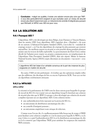 9.4 La solution AES

297

Conclusion : malgré ses qualités, il existe une solution encore plus sûre que TKIP :
si vous êtes particulièrement exigeant et que souhaitez avoir un niveau de sécurité
encore plus élevé (notamment avec un mécanisme de contrôle d’intégrité plus puissant
que Michael), le WPA2 avec AES est pour vous.

9.4 LA SOLUTION AES
9.4.1 Pourquoi AES ?
L’algorithme AES a été développé par deux Belges, Joan Daemen et Vincent Rijmen,
dans les années 1990. Leur algorithme AES s’appelait alors « Rijndael », du nom
de ses auteurs. L’Advanced Encryption Standard (AES), c’est-à-dire le « standard de
cryptage avancé », est l’un des algorithmes de cryptage les plus puissants qui existent
aujourd’hui : les meilleurs experts en sécurité se sont penchés dessus pendant plusieurs
années sans lui trouver de faille exploitable. Le gouvernement des États-Unis a même
décidé de l’adopter pour crypter ses propres communications, en remplacement de
l’algorithme Data Encryption Standard (DES), déjà très réputé. Même la fameuse
National Security Agency (NSA) crypte désormais ses documents « top secret » avec
l’AES.
L’algorithme AES fait l’objet d’un véritable consensus de la part des instances les plus
exigeantes en matière de sécurité.

En outre, l’AES est très performant : il n’utilise que des opérations simples telles
que des additions, des décalages de bits ou encore l’opération XOR. Tout ceci en fait
un algorithme extrêmement attrayant.

9.4.2 Le WPA/AES
WPA et WPA2
La sécurité et la performance de l’AES sont les deux raisons pour lesquelles le groupe
de travail du 802.11i s’est tourné vers cet algorithme lorsqu’il cherchait une solution
de sécurité plus sûre que le WEP. Ce groupe a alors développé une solution de sécurité
complète reposant sur cet algorithme AES. Cette solution inclut :
• une authentiﬁcation forte reposant sur le protocole 802.1x ;
• un mécanisme de distribution automatique des clés ;
• un contrôle d’intégrité puissant ;

• un mécanisme empêchant toute attaque de relecture.

Comme nous l’avons dit, il a malheureusement fallu beaucoup de temps à l’IEEE
pour ﬁnaliser cette solution complète et c’est la raison pour laquelle le WPA a vu le
jour. Celui-ci a copié l’authentiﬁcation 802.1x et la distribution automatique de clés
et il n’a conservé que l’algorithme TKIP, pour satisfaire les exigences des matériels
WiFi existants.

 