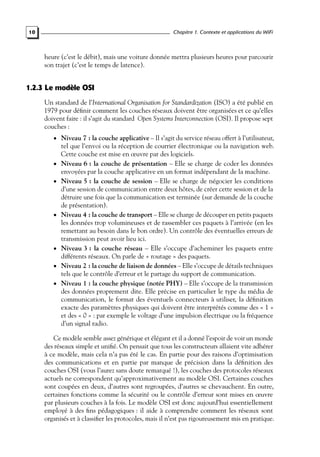 Chapitre 1. Contexte et applications du WiFi

10

heure (c’est le débit), mais une voiture donnée mettra plusieurs heures pour parcourir
son trajet (c’est le temps de latence).

1.2.3 Le modèle OSI
Un standard de l’International Organisation for Standardization (ISO) a été publié en
1979 pour déﬁnir comment les couches réseaux doivent être organisées et ce qu’elles
doivent faire : il s’agit du standard Open Systems Interconnection (OSI). Il propose sept
couches :
• Niveau 7 : la couche applicative – Il s’agit du service réseau offert à l’utilisateur,

•
•

•

•
•
•

tel que l’envoi ou la réception de courrier électronique ou la navigation web.
Cette couche est mise en œuvre par des logiciels.
Niveau 6 : la couche de présentation – Elle se charge de coder les données
envoyées par la couche applicative en un format indépendant de la machine.
Niveau 5 : la couche de session – Elle se charge de négocier les conditions
d’une session de communication entre deux hôtes, de créer cette session et de la
détruire une fois que la communication est terminée (sur demande de la couche
de présentation).
Niveau 4 : la couche de transport – Elle se charge de découper en petits paquets
les données trop volumineuses et de rassembler ces paquets à l’arrivée (en les
remettant au besoin dans le bon ordre). Un contrôle des éventuelles erreurs de
transmission peut avoir lieu ici.
Niveau 3 : la couche réseau – Elle s’occupe d’acheminer les paquets entre
différents réseaux. On parle de « routage » des paquets.
Niveau 2 : la couche de liaison de données – Elle s’occupe de détails techniques
tels que le contrôle d’erreur et le partage du support de communication.
Niveau 1 : la couche physique (notée PHY) – Elle s’occupe de la transmission
des données proprement dite. Elle précise en particulier le type du média de
communication, le format des éventuels connecteurs à utiliser, la déﬁnition
exacte des paramètres physiques qui doivent être interprétés comme des « 1 »
et des « 0 » : par exemple le voltage d’une impulsion électrique ou la fréquence
d’un signal radio.

Ce modèle semble assez générique et élégant et il a donné l’espoir de voir un monde
des réseaux simple et uniﬁé. On pensait que tous les constructeurs allaient vite adhérer
à ce modèle, mais cela n’a pas été le cas. En partie pour des raisons d’optimisation
des communications et en partie par manque de précision dans la déﬁnition des
couches OSI (vous l’aurez sans doute remarqué !), les couches des protocoles réseaux
actuels ne correspondent qu’approximativement au modèle OSI. Certaines couches
sont coupées en deux, d’autres sont regroupées, d’autres se chevauchent. En outre,
certaines fonctions comme la sécurité ou le contrôle d’erreur sont mises en œuvre
par plusieurs couches à la fois. Le modèle OSI est donc aujourd’hui essentiellement
employé à des ﬁns pédagogiques : il aide à comprendre comment les réseaux sont
organisés et à classiﬁer les protocoles, mais il n’est pas rigoureusement mis en pratique.

 