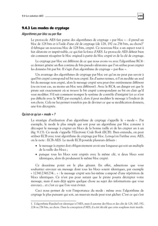 9.4 La solution AES

299

9.4.3 Les modes de cryptage
Algorithmes par bloc ou par flux
Le protocole AES fait partie des algorithmes de cryptage « par bloc » : il prend un
bloc de 128 bits et à l’aide d’une clé de cryptage (de 128, 192 ou 256 bits, au choix)1
il fabrique un nouveau bloc de 128 bits, crypté. Ce nouveau bloc a un aspect tout à
fait aléatoire et imprévisible, ce qui fait la force d’AES. Le protocole AES déﬁnit bien
sûr comment récupérer le bloc original à partir du bloc crypté et de la clé de cryptage.
Le cryptage par bloc est différent de ce que nous avons vu avec l’algorithme RC4 :
ce dernier génère un ﬂux continu de bits pseudo-aléatoires que l’on utilise pour crypter
les données bit par bit. Il s’agit d’un algorithme de cryptage « par ﬂux ».
Un avantage des algorithmes de cryptage par bloc est qu’on ne peut pas savoir à
quel bit crypté correspond tel bit non crypté. En d’autres termes, si l’on modiﬁe un seul
bit du message non crypté, alors le message crypté sera peut-être entièrement différent
(ou en tout cas, au moins un bloc sera différent). Avec le RC4, un danger est que le
pirate sait exactement où se trouve le bit crypté correspondant au bit en clair qu’il
veut modiﬁer. S’il sait comment tromper le système de contrôle d’intégrité (et ce n’est
pas difﬁcile avec le WEP, par exemple), alors il peut modiﬁer le message à l’endroit de
son choix. Cela ne lui permet toutefois pas de deviner ce que sa modiﬁcation donnera,
une fois décryptée.

Qu’est-ce qu’un « mode » ?
La stratégie d’utilisation d’un algorithme de cryptage s’appelle le « mode ». Par
exemple, le mode le plus simple qui soit pour un algorithme par bloc consiste à
découper le message à crypter en blocs de la bonne taille et de les crypter un à un
(ﬁg. 9.13). Ce mode s’appelle l’Electronic Code Book (ECB). Bien entendu, on peut
utiliser ECB avec tout algorithme de cryptage par bloc. Lorsqu’on l’utilise avec AES,
on le note : ECB-AES. Le mode ECB possède plusieurs défauts :
• le message à crypter doit obligatoirement avoir une longueur qui soit un multiple

de la taille des blocs ;

• puisque tous les blocs sont cryptés avec la même clé, si deux blocs sont

identiques, alors ils produisent le même bloc crypté.

Ce deuxième point est le plus gênant. En effet, admettons que vous
souhaitiez envoyer un message dont tous les blocs soient identiques, par exemple
« 123412341234... » : le message crypté sera lui-même composé d’une répétition de
blocs identiques. Ce n’est pas pour autant que le pirate pourra décrypter votre
message, mais il aura déjà appris quelque chose au sujet des informations que vous
envoyez... et c’est ce que l’on veut éviter.
Ceci nous permet de voir l’importance du mode : même avec l’algorithme de
cryptage le plus puissant qui soit, un mauvais mode peut tout gâcher. C’est ce qui s’est
1. L’algorithme Rijndael est identique à l’AES, mais il autorise des blocs et des clés de 128, 160, 192,
224 ou 256 bits, au choix. Dans la conception d’AES, il a été décidé que cette souplesse était inutile.

 