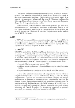 9.4 La solution AES

301

Ceci apporte quelques avantages intéressants : d’abord la taille du message à
crypter n’a plus besoin d’être un multiple de la taille du bloc. En outre, l’opération de
décryptage est strictement identique à l’opération de cryptage, ce qui permet de ne
pas avoir à mettre en œuvre la fonction de décryptage de l’algorithme par bloc utilisé.
Enﬁn, le problème de la répétition des blocs n’existe plus car le compteur change pour
chaque bloc de bits pseudo-aléatoires produit.
Malheureusement, le Counter-Mode réintroduit le problème que nous avons
mentionné plus haut : puisque l’on a maintenant un algorithme par ﬂux, les bits
sont cryptés un à un et la position d’un bit crypté correspond à celle de ce bit non
crypté. Il faut donc que l’algorithme de contrôle d’intégrité soit très sûr. Par bonheur,
avec le WPA2, c’est le cas.

Le CCM
Le WPA/AES repose quant à lui sur un mode inventé par le groupe de travail 802.11i :
ce mode porte le nom un peu obscur de Counter-Mode + CBC-MAC (CCM). Comme
ce nom l’indique, CCM repose sur le Counter-Mode pour le cryptage. En outre,
l’algorithme de contrôle d’intégrité CBC-MAC est utilisé.

Le code CBC
CBC-MAC signiﬁe Cipher Block Chaining-Message Authentication Code, ce qui peut se
traduire par « code d’intégrité de message calculé par le chaînage d’un algorithme de
cryptage par bloc ». Oui, c’est un peu plus long en français ! Notez que dans le contexte
de la sécurité, l’abréviation « MAC » n’a absolument rien à voir avec la couche MAC
dont nous avons parlé jusqu’à présent. Pour éviter toute confusion, nous parlerons
donc simplement de code CBC. Voyons comment ce code est calculé (ﬁg. 9.15) :
• le premier bloc du message est crypté avec AES1 ;

• ce bloc crypté est combiné avec le deuxième bloc non crypté, grâce à l’opération

XOR ;
• le résultat est lui-même crypté avec AES et ainsi de suite, bloc par bloc.

Le code CBC qui résulte de ce calcul a la longueur d’un bloc. Sa valeur est
complètement imprévisible : si un seul bit du message change, le code CBC change
complètement. Il s’agit donc d’un excellent code de contrôle d’intégrité. Son principal
défaut est qu’il est gourmand en puissance de calcul, contrairement à Michael, par
exemple. En outre, il ne peut fonctionner que si le message a une longueur égale à un
multiple de la taille des blocs. Le protocole CCMP utilisé par WPA/AES résout ce
problème en complétant le message avec des zéros jusqu’à obtenir une taille adéquate
(en anglais, cela s’appelle du padding) : les zéros ne sont pas rajoutés au message à
envoyer ; ils sont seulement utilisés pour le calcul du code CBC.

1. En fait, le mode CCM est conçu pour fonctionner avec tout algorithme de cryptage par bloc.

 