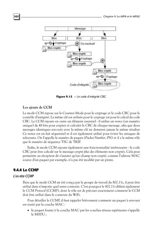 Chapitre 9. Le WPA et le WPA2

302

Figure 9.15 — Le code d’intégrité CBC.

Les ajouts de CCM
Le mode CCM repose sur le Counter-Mode pour le cryptage et le code CBC pour le
contrôle d’intégrité. La même clé est utilisée pour le cryptage est pour le calcul du code
CBC. Le CCM rajoute en outre un élément essentiel : il utilise un nonce (un numéro
unique) de 48 bits pour crypter et calculer le CBC de chaque message, aﬁn que deux
messages identiques envoyés avec la même clé ne donnent jamais le même résultat.
Ce nonce est en fait séquentiel et il est également utilisé pour éviter les attaques de
relectures. On l’appelle le numéro de paquet (Packet Number, PN) et il a le même rôle
que le numéro de séquence TSC de TKIP.
Enﬁn, le mode CCM rajoute également une fonctionnalité intéressante : le code
CBC peut être calculé sur le message crypté plus des éléments non cryptés. Cela peut
permettre au récepteur de s’assurer qu’un champ non crypté, comme l’adresse MAC
source d’un paquet par exemple, n’a pas été modiﬁé par un pirate.

9.4.4 Le CCMP
L’en-tête CCMP
Bien que le mode CCM ait été conçu par le groupe de travail du 802.11i, il peut être
utilisé dans n’importe quel autre contexte. C’est pourquoi le 802.11i déﬁnit également
le CCM Protocol (CCMP), dont le rôle est de préciser exactement comment le CCM
doit être utilisé dans le contexte du WiFi.
Pour détailler le CCMP, il faut rappeler brièvement comment un paquet à envoyer
est traité par la couche MAC :
• le paquet fourni à la couche MAC par les couches réseau supérieures s’appelle

le MSDU ;

 